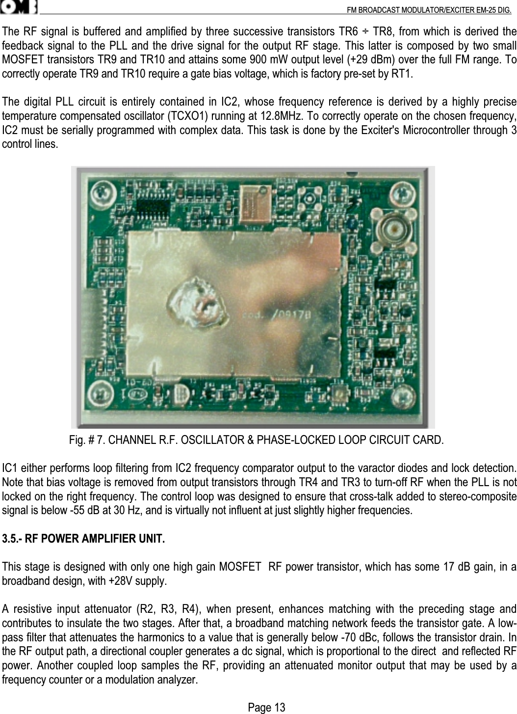 .                                                                                                                                                                                          FM BROADCAST MODULATOR/EXCITER EM-25 DIG.The RF signal is buffered and amplified by three successive transistors TR6 ÷ TR8, from which is derived thefeedback signal to the PLL and the drive signal for the output RF stage. This latter is composed by two smallMOSFET transistors TR9 and TR10 and attains some 900 mW output level (+29 dBm) over the full FM range. Tocorrectly operate TR9 and TR10 require a gate bias voltage, which is factory pre-set by RT1.The digital PLL circuit is entirely contained in IC2, whose frequency reference is derived by a highly precisetemperature compensated oscillator (TCXO1) running at 12.8MHz. To correctly operate on the chosen frequency,IC2 must be serially programmed with complex data. This task is done by the Exciter&apos;s Microcontroller through 3control lines.                        Fig. # 7. CHANNEL R.F. OSCILLATOR &amp; PHASE-LOCKED LOOP CIRCUIT CARD.IC1 either performs loop filtering from IC2 frequency comparator output to the varactor diodes and lock detection.Note that bias voltage is removed from output transistors through TR4 and TR3 to turn-off RF when the PLL is notlocked on the right frequency. The control loop was designed to ensure that cross-talk added to stereo-compositesignal is below -55 dB at 30 Hz, and is virtually not influent at just slightly higher frequencies.3.5.- RF POWER AMPLIFIER UNIT.This stage is designed with only one high gain MOSFET  RF power transistor, which has some 17 dB gain, in abroadband design, with +28V supply.A  resistive  input  attenuator  (R2,  R3,  R4),  when  present,  enhances  matching  with  the  preceding  stage  andcontributes to insulate the two stages. After that, a broadband matching network feeds the transistor gate. A low-pass filter that attenuates the harmonics to a value that is generally below -70 dBc, follows the transistor drain. Inthe RF output path, a directional coupler generates a dc signal, which is proportional to the direct  and reflected RFpower. Another coupled loop samples the RF, providing an attenuated monitor output that may be used by afrequency counter or a modulation analyzer.                                                                                        Page 13