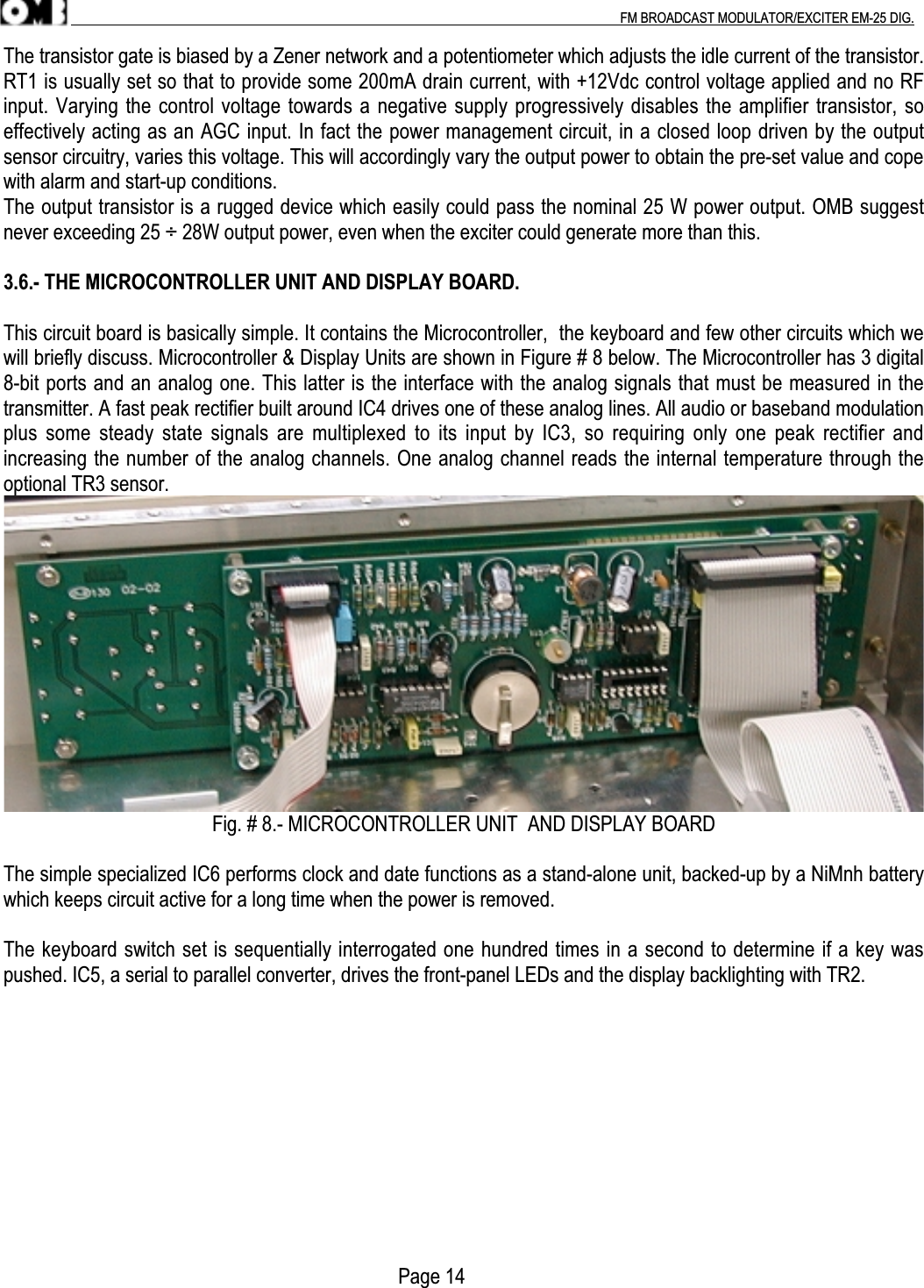 .                                                                                                                                                                                          FM BROADCAST MODULATOR/EXCITER EM-25 DIG.The transistor gate is biased by a Zener network and a potentiometer which adjusts the idle current of the transistor.RT1 is usually set so that to provide some 200mA drain current, with +12Vdc control voltage applied and no RFinput. Varying the control voltage towards a negative supply progressively disables the amplifier transistor, soeffectively acting as an AGC input. In fact the power management circuit, in a closed loop driven by the outputsensor circuitry, varies this voltage. This will accordingly vary the output power to obtain the pre-set value and copewith alarm and start-up conditions.The output transistor is a rugged device which easily could pass the nominal 25 W power output. OMB suggestnever exceeding 25 ÷ 28W output power, even when the exciter could generate more than this.3.6.- THE MICROCONTROLLER UNIT AND DISPLAY BOARD.This circuit board is basically simple. It contains the Microcontroller,  the keyboard and few other circuits which wewill briefly discuss. Microcontroller &amp; Display Units are shown in Figure # 8 below. The Microcontroller has 3 digital8-bit ports and an analog one. This latter is the interface with the analog signals that must be measured in thetransmitter. A fast peak rectifier built around IC4 drives one of these analog lines. All audio or baseband modulationplus some steady  state signals are  multiplexed to  its input by  IC3, so requiring  only one peak  rectifier andincreasing the number of the analog channels. One analog channel reads the internal temperature through theoptional TR3 sensor.Fig. # 8.- MICROCONTROLLER UNIT  AND DISPLAY BOARDThe simple specialized IC6 performs clock and date functions as a stand-alone unit, backed-up by a NiMnh batterywhich keeps circuit active for a long time when the power is removed.The keyboard switch set is sequentially interrogated one hundred times in a second to determine if a key waspushed. IC5, a serial to parallel converter, drives the front-panel LEDs and the display backlighting with TR2.                                                                               Page 14