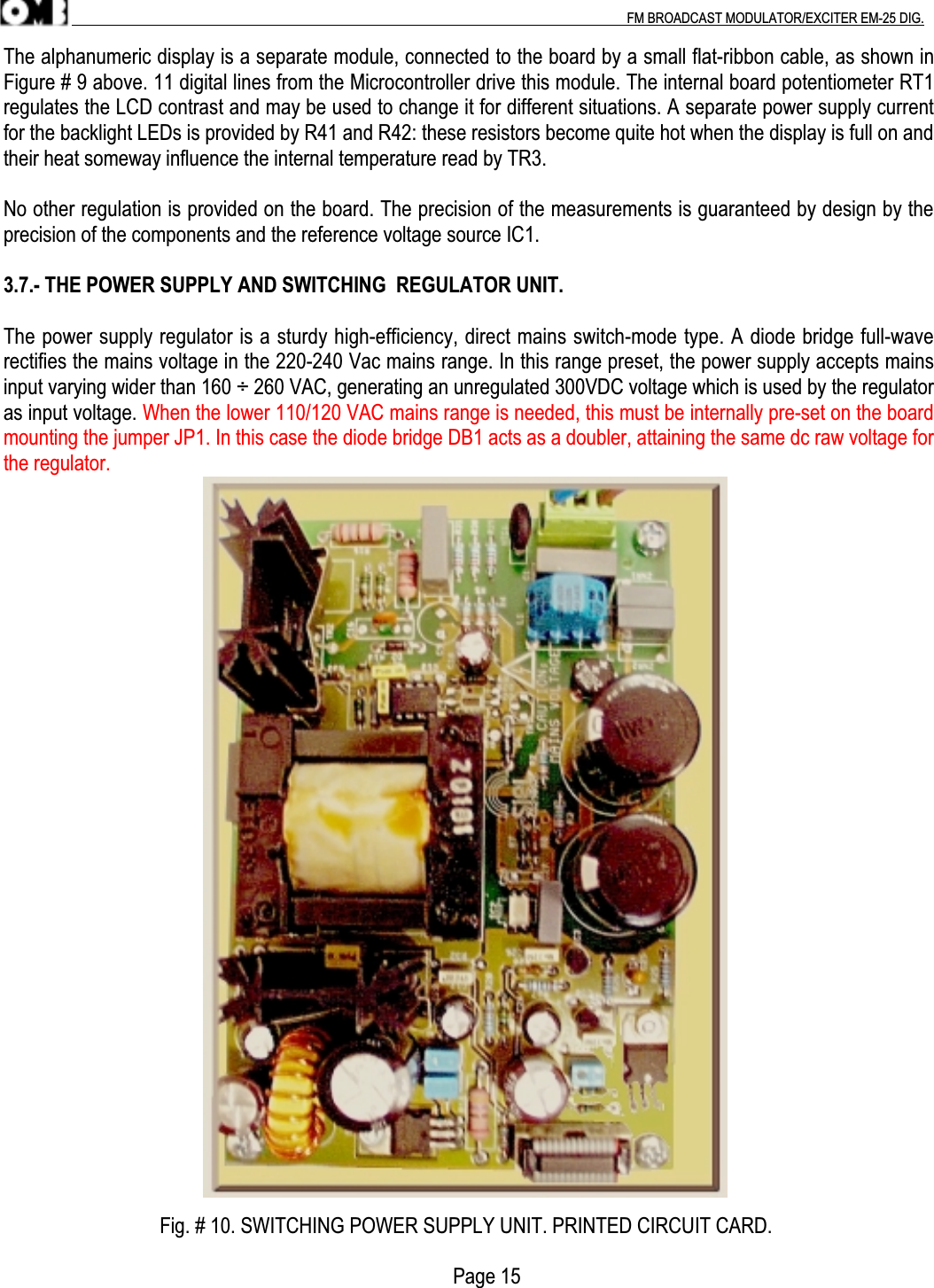 .                                                                                                                                                                                          FM BROADCAST MODULATOR/EXCITER EM-25 DIG.The alphanumeric display is a separate module, connected to the board by a small flat-ribbon cable, as shown inFigure # 9 above. 11 digital lines from the Microcontroller drive this module. The internal board potentiometer RT1regulates the LCD contrast and may be used to change it for different situations. A separate power supply currentfor the backlight LEDs is provided by R41 and R42: these resistors become quite hot when the display is full on andtheir heat someway influence the internal temperature read by TR3.No other regulation is provided on the board. The precision of the measurements is guaranteed by design by theprecision of the components and the reference voltage source IC1.3.7.- THE POWER SUPPLY AND SWITCHING  REGULATOR UNIT.The power supply regulator is a sturdy high-efficiency, direct mains switch-mode type. A diode bridge full-waverectifies the mains voltage in the 220-240 Vac mains range. In this range preset, the power supply accepts mainsinput varying wider than 160 ÷ 260 VAC, generating an unregulated 300VDC voltage which is used by the regulatoras input voltage. When the lower 110/120 VAC mains range is needed, this must be internally pre-set on the boardmounting the jumper JP1. In this case the diode bridge DB1 acts as a doubler, attaining the same dc raw voltage forthe regulator.                               Fig. # 10. SWITCHING POWER SUPPLY UNIT. PRINTED CIRCUIT CARD.                                                                                         Page 15