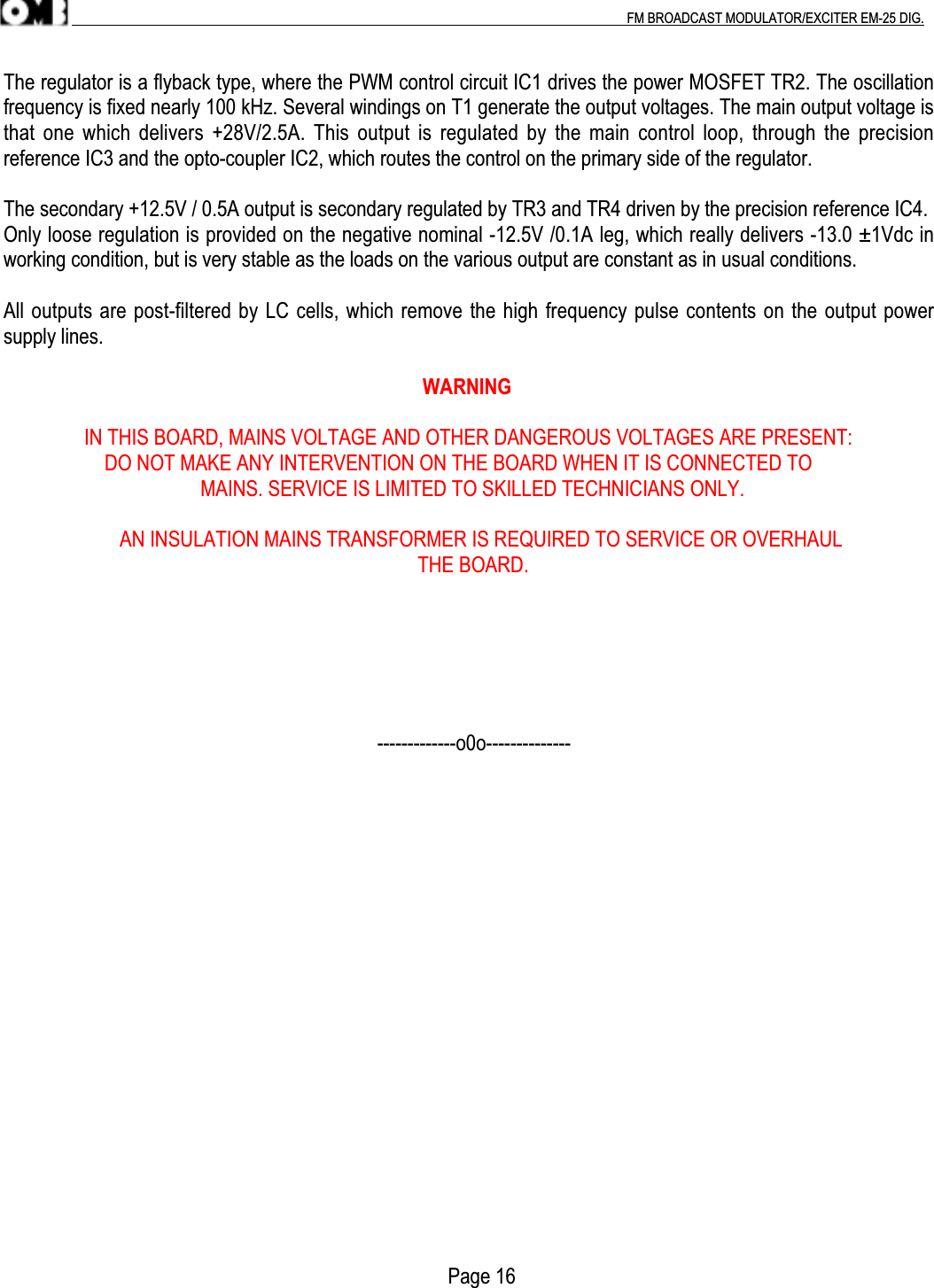 .                                                                                                                                                                                          FM BROADCAST MODULATOR/EXCITER EM-25 DIG.The regulator is a flyback type, where the PWM control circuit IC1 drives the power MOSFET TR2. The oscillationfrequency is fixed nearly 100 kHz. Several windings on T1 generate the output voltages. The main output voltage isthat one which delivers +28V/2.5A.  This output is regulated by  the main  control loop, through  the precisionreference IC3 and the opto-coupler IC2, which routes the control on the primary side of the regulator.The secondary +12.5V / 0.5A output is secondary regulated by TR3 and TR4 driven by the precision reference IC4.Only loose regulation is provided on the negative nominal -12.5V /0.1A leg, which really delivers -13.0 ±1Vdc inworking condition, but is very stable as the loads on the various output are constant as in usual conditions.All outputs are post-filtered by LC cells, which remove the high frequency pulse contents on the output powersupply lines.                                                                                   WARNING                IN THIS BOARD, MAINS VOLTAGE AND OTHER DANGEROUS VOLTAGES ARE PRESENT:                    DO NOT MAKE ANY INTERVENTION ON THE BOARD WHEN IT IS CONNECTED TO                                       MAINS. SERVICE IS LIMITED TO SKILLED TECHNICIANS ONLY.                       AN INSULATION MAINS TRANSFORMER IS REQUIRED TO SERVICE OR OVERHAUL                                                                                  THE BOARD.                                                                          -------------o0o--------------                                                                                        Page 16