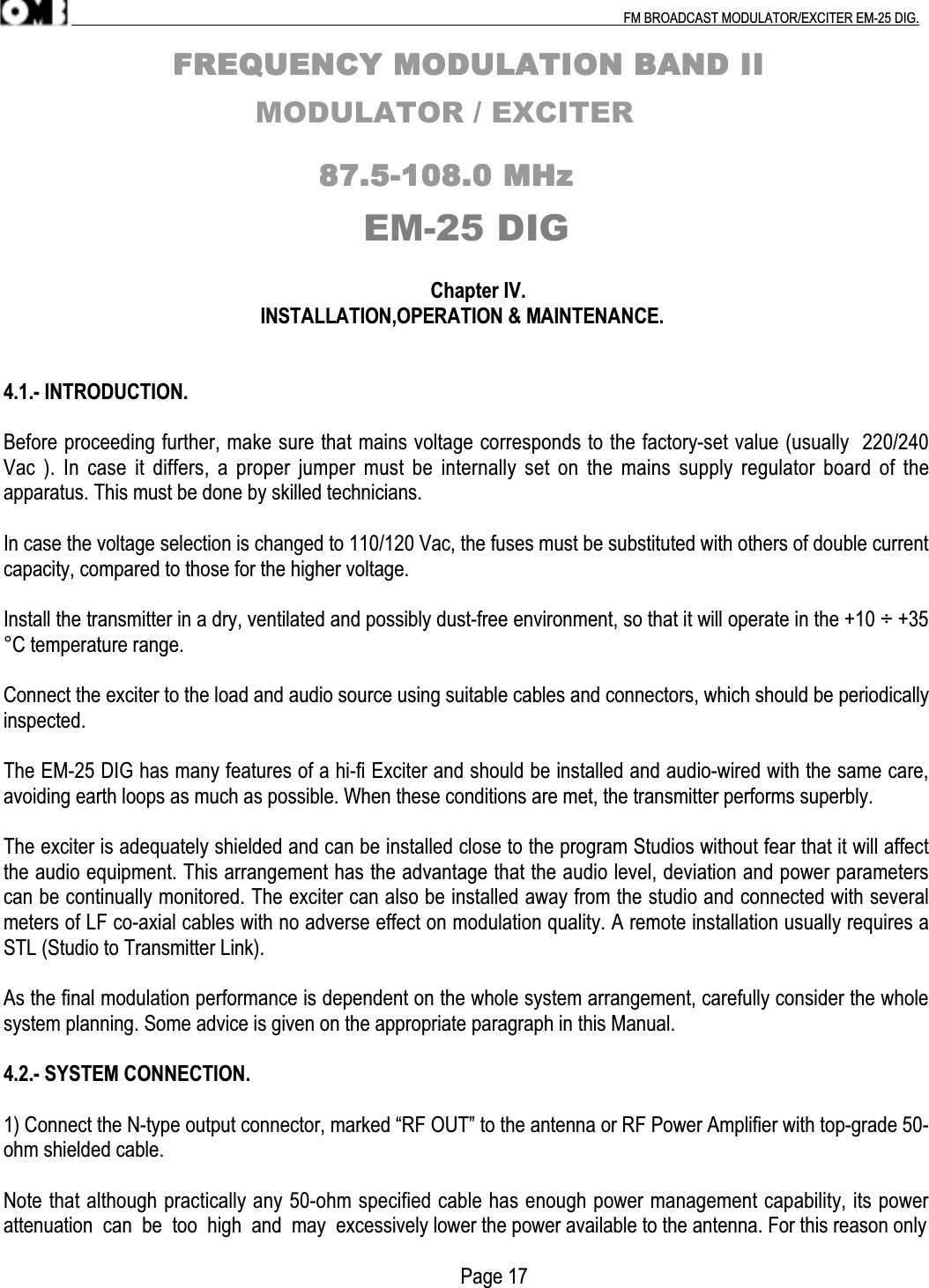 .                                                                                                                                                                                          FM BROADCAST MODULATOR/EXCITER EM-25 DIG.                                                                FFFFRRRREEEEQQQQUUUUEEEENNNNCCCCYYYY    MMMMOOOODDDDUUUULLLLAAAATTTTIIIIOOOONNNN    BBBBAAAANNNNDDDD    IIIIIIII                          MODULATOR / EXCITER                                                                                                            88887777....5555----111100008888....0000    MMMMHHHHzzzzEM-25 DIG                                                                                     Chapter IV.                                                      INSTALLATION,OPERATION &amp; MAINTENANCE.4.1.- INTRODUCTION.Before proceeding further, make sure that mains voltage corresponds to the factory-set value (usually  220/240Vac ). In case it  differs, a  proper jumper must  be internally  set on the mains supply  regulator board  of theapparatus. This must be done by skilled technicians.In case the voltage selection is changed to 110/120 Vac, the fuses must be substituted with others of double currentcapacity, compared to those for the higher voltage.Install the transmitter in a dry, ventilated and possibly dust-free environment, so that it will operate in the +10 ÷ +35°C temperature range.Connect the exciter to the load and audio source using suitable cables and connectors, which should be periodicallyinspected.The EM-25 DIG has many features of a hi-fi Exciter and should be installed and audio-wired with the same care,avoiding earth loops as much as possible. When these conditions are met, the transmitter performs superbly.The exciter is adequately shielded and can be installed close to the program Studios without fear that it will affectthe audio equipment. This arrangement has the advantage that the audio level, deviation and power parameterscan be continually monitored. The exciter can also be installed away from the studio and connected with severalmeters of LF co-axial cables with no adverse effect on modulation quality. A remote installation usually requires aSTL (Studio to Transmitter Link).As the final modulation performance is dependent on the whole system arrangement, carefully consider the wholesystem planning. Some advice is given on the appropriate paragraph in this Manual.4.2.- SYSTEM CONNECTION.1) Connect the N-type output connector, marked “RF OUT” to the antenna or RF Power Amplifier with top-grade 50-ohm shielded cable.Note that although practically any 50-ohm specified cable has enough power management capability, its powerattenuation  can  be  too  high  and  may  excessively lower the power available to the antenna. For this reason only                                                                                           Page 17