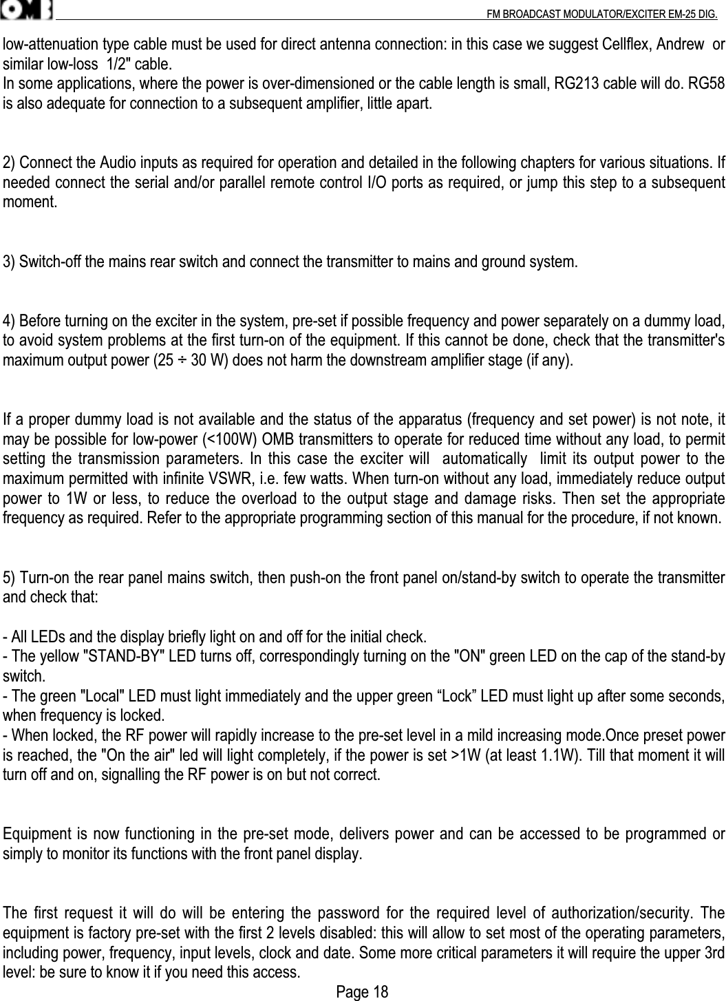 .                                                                                                                                                                                          FM BROADCAST MODULATOR/EXCITER EM-25 DIG.low-attenuation type cable must be used for direct antenna connection: in this case we suggest Cellflex, Andrew  orsimilar low-loss  1/2&quot; cable.In some applications, where the power is over-dimensioned or the cable length is small, RG213 cable will do. RG58is also adequate for connection to a subsequent amplifier, little apart.2) Connect the Audio inputs as required for operation and detailed in the following chapters for various situations. Ifneeded connect the serial and/or parallel remote control I/O ports as required, or jump this step to a subsequentmoment.3) Switch-off the mains rear switch and connect the transmitter to mains and ground system.4) Before turning on the exciter in the system, pre-set if possible frequency and power separately on a dummy load,to avoid system problems at the first turn-on of the equipment. If this cannot be done, check that the transmitter&apos;smaximum output power (25 ÷ 30 W) does not harm the downstream amplifier stage (if any).If a proper dummy load is not available and the status of the apparatus (frequency and set power) is not note, itmay be possible for low-power (&lt;100W) OMB transmitters to operate for reduced time without any load, to permitsetting the transmission parameters. In this case the exciter will  automatically  limit its output power  to themaximum permitted with infinite VSWR, i.e. few watts. When turn-on without any load, immediately reduce outputpower to 1W or less, to reduce the overload to the output stage and damage risks. Then set the appropriatefrequency as required. Refer to the appropriate programming section of this manual for the procedure, if not known.5) Turn-on the rear panel mains switch, then push-on the front panel on/stand-by switch to operate the transmitterand check that:- All LEDs and the display briefly light on and off for the initial check.- The yellow &quot;STAND-BY&quot; LED turns off, correspondingly turning on the &quot;ON&quot; green LED on the cap of the stand-byswitch.- The green &quot;Local&quot; LED must light immediately and the upper green “Lock” LED must light up after some seconds,when frequency is locked.- When locked, the RF power will rapidly increase to the pre-set level in a mild increasing mode.Once preset poweris reached, the &quot;On the air&quot; led will light completely, if the power is set &gt;1W (at least 1.1W). Till that moment it willturn off and on, signalling the RF power is on but not correct.Equipment is now functioning in the pre-set mode, delivers power and can be accessed to be programmed orsimply to monitor its functions with the front panel display.The first  request it will do will be entering the password for the required level of authorization/security.  Theequipment is factory pre-set with the first 2 levels disabled: this will allow to set most of the operating parameters,including power, frequency, input levels, clock and date. Some more critical parameters it will require the upper 3rdlevel: be sure to know it if you need this access.                                                                                     Page 18