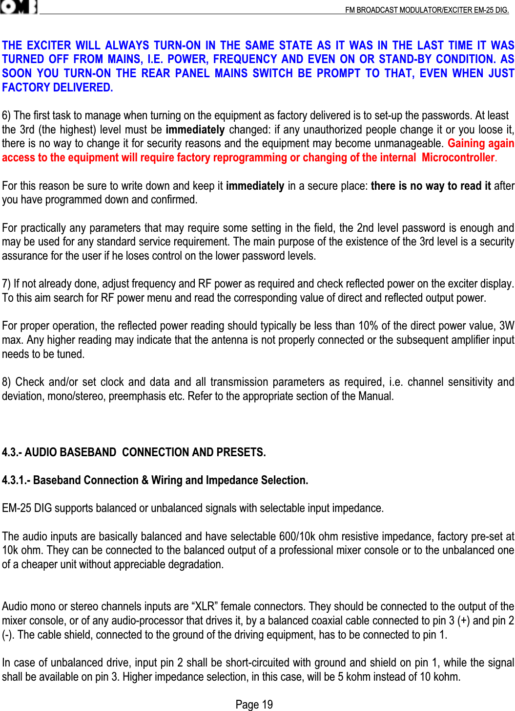 .                                                                                                                                                                                          FM BROADCAST MODULATOR/EXCITER EM-25 DIG.THE  EXCITER  WILL ALWAYS  TURN-ON  IN THE  SAME  STATE AS  IT  WAS IN  THE  LAST TIME  IT  WASTURNED OFF FROM MAINS, I.E. POWER, FREQUENCY AND EVEN ON OR STAND-BY CONDITION.  ASSOON  YOU  TURN-ON  THE  REAR  PANEL  MAINS  SWITCH  BE  PROMPT  TO  THAT,  EVEN  WHEN  JUSTFACTORY DELIVERED.6) The first task to manage when turning on the equipment as factory delivered is to set-up the passwords. At leastthe 3rd (the highest) level must be immediately changed: if any unauthorized people change it or you loose it,there is no way to change it for security reasons and the equipment may become unmanageable. Gaining againaccess to the equipment will require factory reprogramming or changing of the internal  Microcontroller.For this reason be sure to write down and keep it immediately in a secure place: there is no way to read it afteryou have programmed down and confirmed.For practically any parameters that may require some setting in the field, the 2nd level password is enough andmay be used for any standard service requirement. The main purpose of the existence of the 3rd level is a securityassurance for the user if he loses control on the lower password levels.7) If not already done, adjust frequency and RF power as required and check reflected power on the exciter display.To this aim search for RF power menu and read the corresponding value of direct and reflected output power.For proper operation, the reflected power reading should typically be less than 10% of the direct power value, 3Wmax. Any higher reading may indicate that the antenna is not properly connected or the subsequent amplifier inputneeds to be tuned.8) Check and/or set clock and data and all transmission parameters as required, i.e. channel sensitivity anddeviation, mono/stereo, preemphasis etc. Refer to the appropriate section of the Manual.4.3.- AUDIO BASEBAND  CONNECTION AND PRESETS.4.3.1.- Baseband Connection &amp; Wiring and Impedance Selection.EM-25 DIG supports balanced or unbalanced signals with selectable input impedance.The audio inputs are basically balanced and have selectable 600/10k ohm resistive impedance, factory pre-set at10k ohm. They can be connected to the balanced output of a professional mixer console or to the unbalanced oneof a cheaper unit without appreciable degradation.Audio mono or stereo channels inputs are “XLR” female connectors. They should be connected to the output of themixer console, or of any audio-processor that drives it, by a balanced coaxial cable connected to pin 3 (+) and pin 2(-). The cable shield, connected to the ground of the driving equipment, has to be connected to pin 1.In case of unbalanced drive, input pin 2 shall be short-circuited with ground and shield on pin 1, while the signalshall be available on pin 3. Higher impedance selection, in this case, will be 5 kohm instead of 10 kohm.                                                                                    Page 19