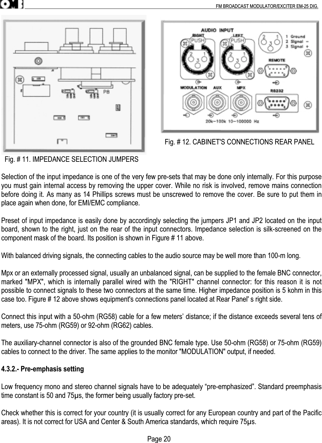 .                                                                                                                                                                                          FM BROADCAST MODULATOR/EXCITER EM-25 DIG.                                                                                              Fig. # 12. CABINET&apos;S CONNECTIONS REAR PANEL  Fig. # 11. IMPEDANCE SELECTION JUMPERSSelection of the input impedance is one of the very few pre-sets that may be done only internally. For this purposeyou must gain internal access by removing the upper cover. While no risk is involved, remove mains connectionbefore doing it. As many as 14 Phillips screws must be unscrewed to remove the cover. Be sure to put them inplace again when done, for EMI/EMC compliance.Preset of input impedance is easily done by accordingly selecting the jumpers JP1 and JP2 located on the inputboard, shown to the right, just on the rear of the input connectors. Impedance selection is silk-screened on thecomponent mask of the board. Its position is shown in Figure # 11 above.With balanced driving signals, the connecting cables to the audio source may be well more than 100-m long.Mpx or an externally processed signal, usually an unbalanced signal, can be supplied to the female BNC connector,marked &quot;MPX&quot;, which is internally parallel wired with the &quot;RIGHT&quot; channel connector: for this reason it is notpossible to connect signals to these two connectors at the same time. Higher impedance position is 5 kohm in thiscase too. Figure # 12 above shows equipment&apos;s connections panel located at Rear Panel&apos; s right side.Connect this input with a 50-ohm (RG58) cable for a few meters’ distance; if the distance exceeds several tens ofmeters, use 75-ohm (RG59) or 92-ohm (RG62) cables.The auxiliary-channel connector is also of the grounded BNC female type. Use 50-ohm (RG58) or 75-ohm (RG59)cables to connect to the driver. The same applies to the monitor &quot;MODULATION&quot; output, if needed.4.3.2.- Pre-emphasis settingLow frequency mono and stereo channel signals have to be adequately “pre-emphasized”. Standard preemphasistime constant is 50 and 75µs, the former being usually factory pre-set.Check whether this is correct for your country (it is usually correct for any European country and part of the Pacificareas). It is not correct for USA and Center &amp; South America standards, which require 75µs.                                                                                    Page 20