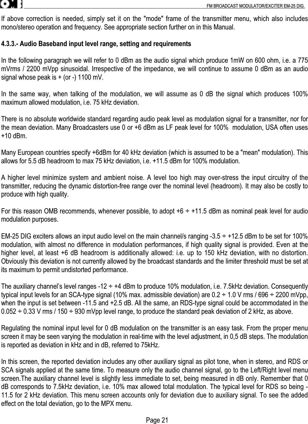 .                                                                                                                                                                                          FM BROADCAST MODULATOR/EXCITER EM-25 DIG.If above correction is needed, simply set it on the &quot;mode&quot; frame of the transmitter menu, which also includesmono/stereo operation and frequency. See appropriate section further on in this Manual.4.3.3.- Audio Baseband input level range, setting and requirementsIn the following paragraph we will refer to 0 dBm as the audio signal which produce 1mW on 600 ohm, i.e. a 775mVrms / 2200 mVpp sinusoidal. Irrespective of the impedance, we will continue to assume 0 dBm as an audiosignal whose peak is + (or -) 1100 mV.In the same way, when talking of the modulation, we will assume as 0 dB the signal which produces 100%maximum allowed modulation, i.e. 75 kHz deviation.There is no absolute worldwide standard regarding audio peak level as modulation signal for a transmitter, nor forthe mean deviation. Many Broadcasters use 0 or +6 dBm as LF peak level for 100%  modulation, USA often uses+10 dBm.Many European countries specify +6dBm for 40 kHz deviation (which is assumed to be a &quot;mean&quot; modulation). Thisallows for 5.5 dB headroom to max 75 kHz deviation, i.e. +11.5 dBm for 100% modulation.A higher level minimize system and ambient noise. A level too high may over-stress the input circuitry of thetransmitter, reducing the dynamic distortion-free range over the nominal level (headroom). It may also be costly toproduce with high quality.For this reason OMB recommends, whenever possible, to adopt +6 ÷ +11.5 dBm as nominal peak level for audiomodulation purposes.EM-25 DIG exciters allows an input audio level on the main channel/s ranging -3.5 ÷ +12.5 dBm to be set for 100%modulation, with almost no difference in modulation performances, if high quality signal is provided. Even at thehigher level, at least +6 dB headroom is additionally allowed: i.e. up to 150 kHz deviation, with no distortion.Obviously this deviation is not currently allowed by the broadcast standards and the limiter threshold must be set atits maximum to permit undistorted performance.The auxiliary channel’s level ranges -12 ÷ +4 dBm to produce 10% modulation, i.e. 7.5kHz deviation. Consequentlytypical input levels for an SCA-type signal (10% max. admissible deviation) are 0.2 ÷ 1.0 V rms / 696 ÷ 2200 mVpp,when the input is set between -11.5 and +2.5 dB. All the same, an RDS-type signal could be accommodated in the0.052 ÷ 0.33 V rms / 150 ÷ 930 mVpp level range, to produce the standard peak deviation of 2 kHz, as above.Regulating the nominal input level for 0 dB modulation on the transmitter is an easy task. From the proper menuscreen it may be seen varying the modulation in real-time with the level adjustment, in 0,5 dB steps. The modulationis reported as deviation in kHz and in dB, referred to 75kHz.In this screen, the reported deviation includes any other auxiliary signal as pilot tone, when in stereo, and RDS orSCA signals applied at the same time. To measure only the audio channel signal, go to the Left/Right level menuscreen.The auxiliary channel level is slightly less immediate to set, being measured in dB only. Remember that 0dB corresponds to 7.5kHz deviation, i.e. 10% max allowed total modulation. The typical level for RDS so being -11.5 for 2 kHz deviation. This menu screen accounts only for deviation due to auxiliary signal. To see the addedeffect on the total deviation, go to the MPX menu.                                                                                       Page 21