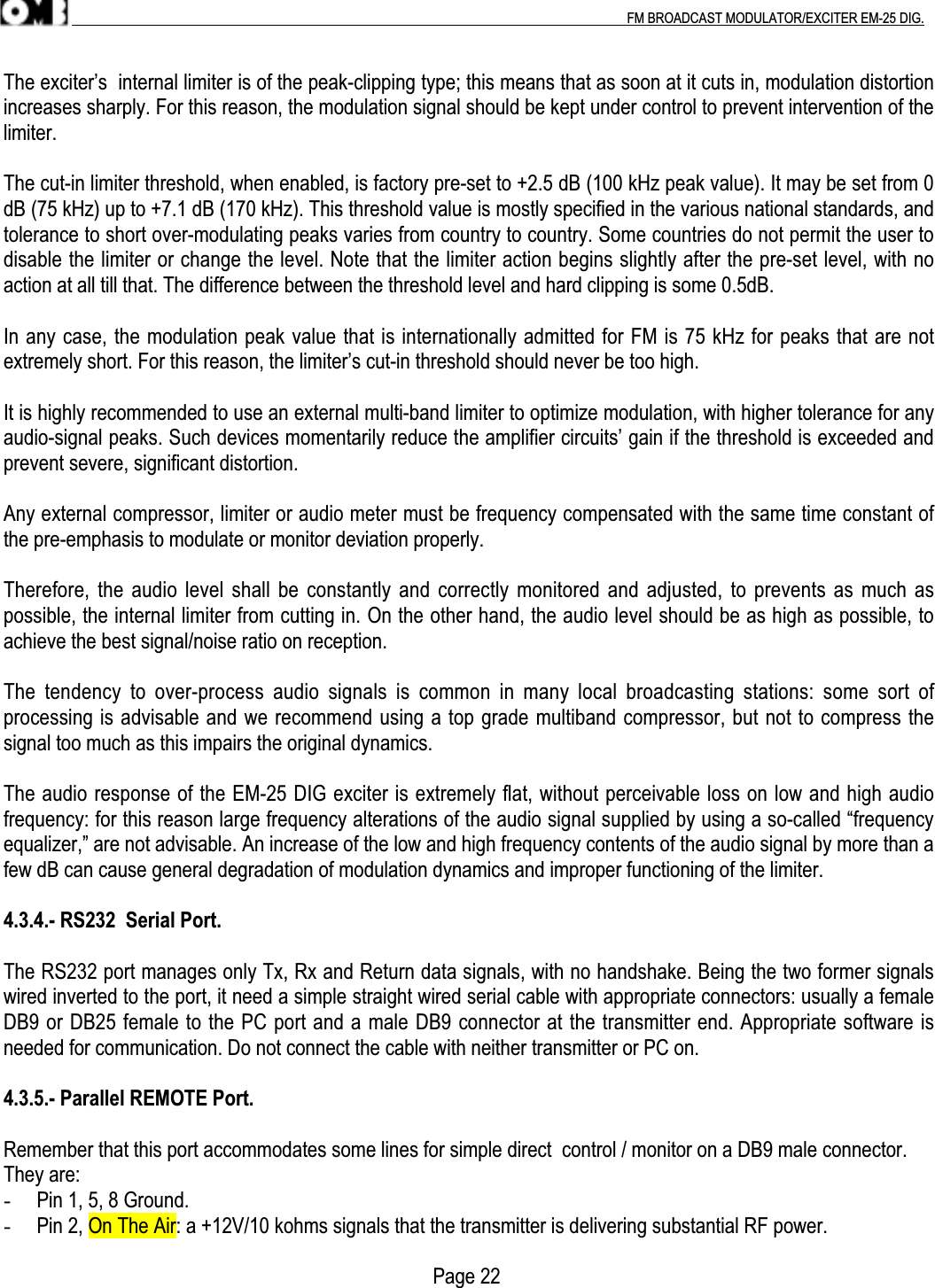 .                                                                                                                                                                                          FM BROADCAST MODULATOR/EXCITER EM-25 DIG.The exciter’s  internal limiter is of the peak-clipping type; this means that as soon at it cuts in, modulation distortionincreases sharply. For this reason, the modulation signal should be kept under control to prevent intervention of thelimiter.The cut-in limiter threshold, when enabled, is factory pre-set to +2.5 dB (100 kHz peak value). It may be set from 0dB (75 kHz) up to +7.1 dB (170 kHz). This threshold value is mostly specified in the various national standards, andtolerance to short over-modulating peaks varies from country to country. Some countries do not permit the user todisable the limiter or change the level. Note that the limiter action begins slightly after the pre-set level, with noaction at all till that. The difference between the threshold level and hard clipping is some 0.5dB.In any case, the modulation peak value that is internationally admitted for FM is 75 kHz for peaks that are notextremely short. For this reason, the limiter’s cut-in threshold should never be too high.It is highly recommended to use an external multi-band limiter to optimize modulation, with higher tolerance for anyaudio-signal peaks. Such devices momentarily reduce the amplifier circuits’ gain if the threshold is exceeded andprevent severe, significant distortion.Any external compressor, limiter or audio meter must be frequency compensated with the same time constant ofthe pre-emphasis to modulate or monitor deviation properly.Therefore, the audio level shall be constantly and correctly monitored and adjusted, to prevents as much aspossible, the internal limiter from cutting in. On the other hand, the audio level should be as high as possible, toachieve the best signal/noise ratio on reception.The  tendency  to  over-process  audio  signals  is  common  in  many  local  broadcasting  stations:  some  sort  ofprocessing is advisable and we recommend using a top grade multiband compressor, but not to compress thesignal too much as this impairs the original dynamics.The audio response of the EM-25 DIG exciter is extremely flat, without perceivable loss on low and high audiofrequency: for this reason large frequency alterations of the audio signal supplied by using a so-called “frequencyequalizer,” are not advisable. An increase of the low and high frequency contents of the audio signal by more than afew dB can cause general degradation of modulation dynamics and improper functioning of the limiter.4.3.4.- RS232  Serial Port.The RS232 port manages only Tx, Rx and Return data signals, with no handshake. Being the two former signalswired inverted to the port, it need a simple straight wired serial cable with appropriate connectors: usually a femaleDB9 or DB25 female to the PC port and a male DB9 connector at the transmitter end. Appropriate software isneeded for communication. Do not connect the cable with neither transmitter or PC on.4.3.5.- Parallel REMOTE Port.Remember that this port accommodates some lines for simple direct  control / monitor on a DB9 male connector.They are:- Pin 1, 5, 8 Ground.- Pin 2, On The Air: a +12V/10 kohms signals that the transmitter is delivering substantial RF power.                                                                                     Page 22