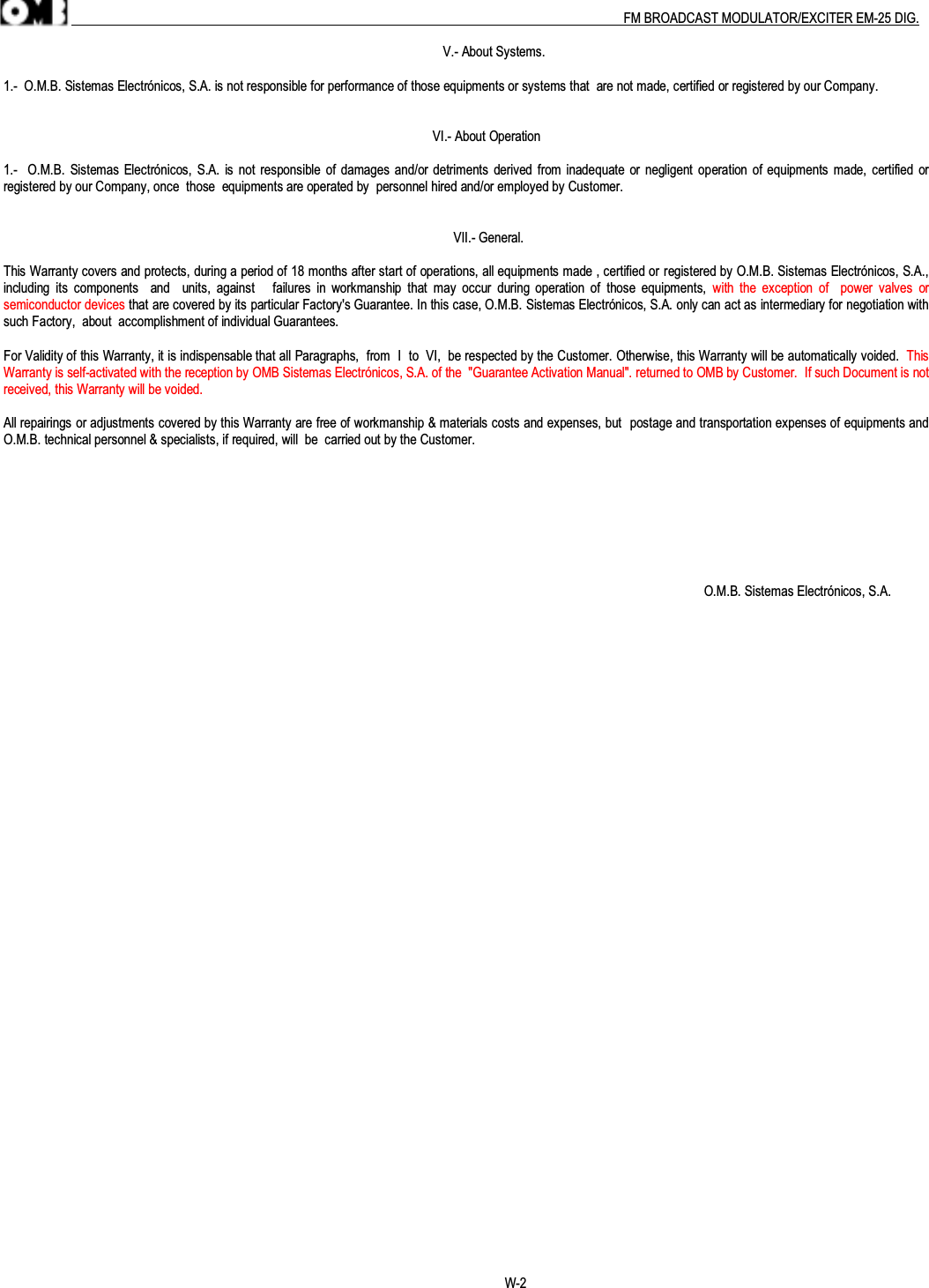 .                                                                                                                                                                                          FM BROADCAST MODULATOR/EXCITER EM-25 DIG.                                                                                                                                V.- About Systems.1.-  O.M.B. Sistemas Electrónicos, S.A. is not responsible for performance of those equipments or systems that  are not made, certified or registered by our Company.                                                                                                                             VI.- About Operation1.-   O.M.B.  Sistemas Electrónicos, S.A.  is not responsible of  damages and/or detriments  derived from  inadequate  or negligent operation of equipments made, certified orregistered by our Company, once  those  equipments are operated by  personnel hired and/or employed by Customer.                                                                                                                                   VII.- General.This Warranty covers and protects, during a period of 18 months after start of operations, all equipments made , certified or registered by O.M.B. Sistemas Electrónicos, S.A.,including  its  components    and    units,  against      failures  in  workmanship  that  may  occur  during operation  of  those  equipments,  with  the  exception  of    power  valves  orsemiconductor devices that are covered by its particular Factory&apos;s Guarantee. In this case, O.M.B. Sistemas Electrónicos, S.A. only can act as intermediary for negotiation withsuch Factory,  about  accomplishment of individual Guarantees.For Validity of this Warranty, it is indispensable that all Paragraphs,  from  I  to  VI,  be respected by the Customer. Otherwise, this Warranty will be automatically voided.  ThisWarranty is self-activated with the reception by OMB Sistemas Electrónicos, S.A. of the  &quot;Guarantee Activation Manual&quot;. returned to OMB by Customer.  If such Document is notreceived, this Warranty will be voided.All repairings or adjustments covered by this Warranty are free of workmanship &amp; materials costs and expenses, but  postage and transportation expenses of equipments andO.M.B. technical personnel &amp; specialists, if required, will  be  carried out by the Customer.                                                                                                                                                                                                            O.M.B. Sistemas Electrónicos, S.A.                                                                                                                                                  W-2