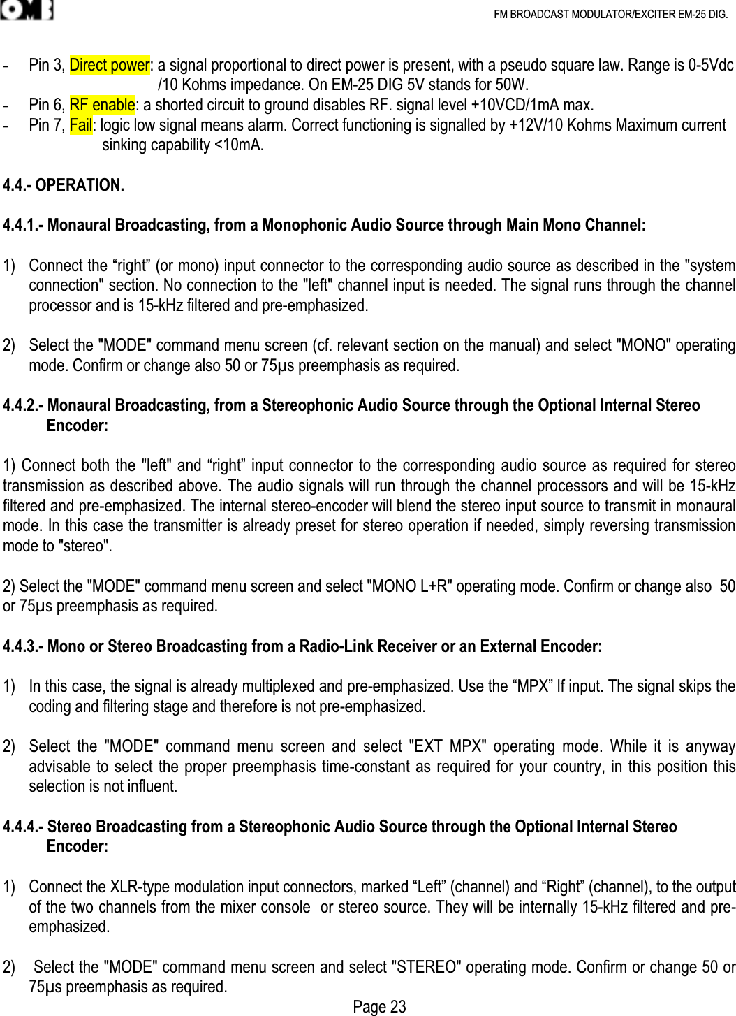 .                                                                                                                                                                                          FM BROADCAST MODULATOR/EXCITER EM-25 DIG.- Pin 3, Direct power: a signal proportional to direct power is present, with a pseudo square law. Range is 0-5Vdc                                       /10 Kohms impedance. On EM-25 DIG 5V stands for 50W.- Pin 6, RF enable: a shorted circuit to ground disables RF. signal level +10VCD/1mA max.- Pin 7, Fail: logic low signal means alarm. Correct functioning is signalled by +12V/10 Kohms Maximum current                         sinking capability &lt;10mA.4.4.- OPERATION.4.4.1.- Monaural Broadcasting, from a Monophonic Audio Source through Main Mono Channel:1) Connect the “right” (or mono) input connector to the corresponding audio source as described in the &quot;systemconnection&quot; section. No connection to the &quot;left&quot; channel input is needed. The signal runs through the channelprocessor and is 15-kHz filtered and pre-emphasized.2) Select the &quot;MODE&quot; command menu screen (cf. relevant section on the manual) and select &quot;MONO&quot; operatingmode. Confirm or change also 50 or 75µs preemphasis as required.4.4.2.- Monaural Broadcasting, from a Stereophonic Audio Source through the Optional Internal Stereo           Encoder:1) Connect both the &quot;left&quot; and “right” input connector to the corresponding audio source as required for stereotransmission as described above. The audio signals will run through the channel processors and will be 15-kHzfiltered and pre-emphasized. The internal stereo-encoder will blend the stereo input source to transmit in monauralmode. In this case the transmitter is already preset for stereo operation if needed, simply reversing transmissionmode to &quot;stereo&quot;.2) Select the &quot;MODE&quot; command menu screen and select &quot;MONO L+R&quot; operating mode. Confirm or change also  50or 75µs preemphasis as required.4.4.3.- Mono or Stereo Broadcasting from a Radio-Link Receiver or an External Encoder:1) In this case, the signal is already multiplexed and pre-emphasized. Use the “MPX” lf input. The signal skips thecoding and filtering stage and therefore is not pre-emphasized.2) Select  the &quot;MODE&quot; command menu  screen  and  select  &quot;EXT  MPX&quot; operating mode. While  it  is  anywayadvisable to select the proper preemphasis time-constant as required for your country, in this position thisselection is not influent.4.4.4.- Stereo Broadcasting from a Stereophonic Audio Source through the Optional Internal Stereo           Encoder:1) Connect the XLR-type modulation input connectors, marked “Left” (channel) and “Right” (channel), to the outputof the two channels from the mixer console  or stereo source. They will be internally 15-kHz filtered and pre-emphasized.2)  Select the &quot;MODE&quot; command menu screen and select &quot;STEREO&quot; operating mode. Confirm or change 50 or75µs preemphasis as required.                                                                                        Page 23