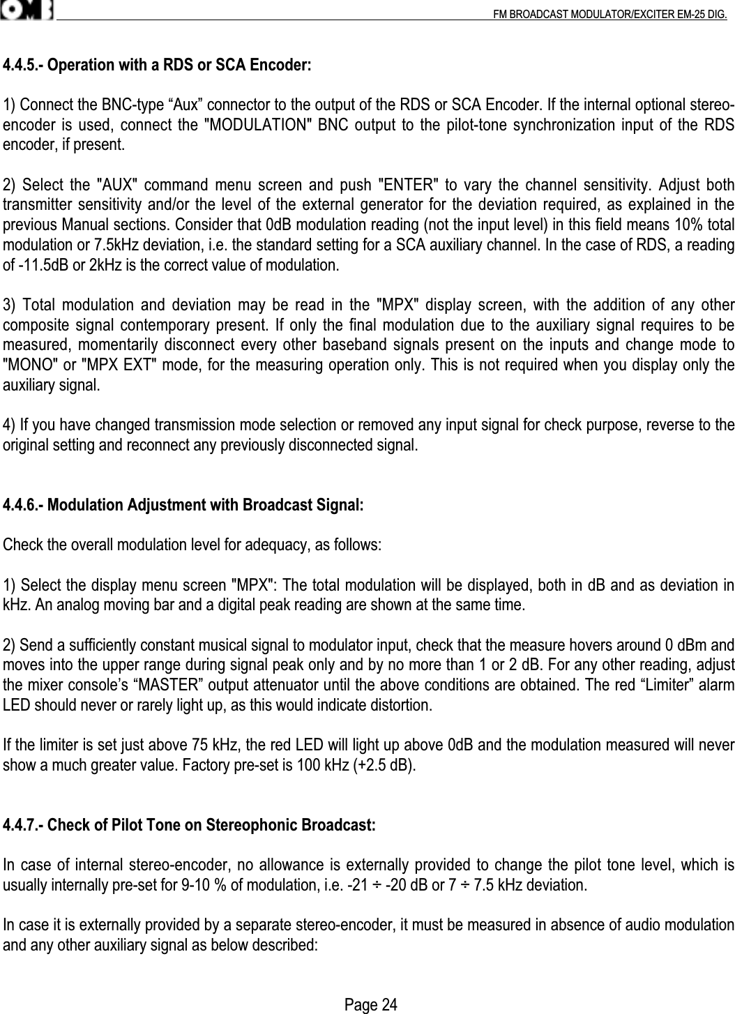 .                                                                                                                                                                                          FM BROADCAST MODULATOR/EXCITER EM-25 DIG.4.4.5.- Operation with a RDS or SCA Encoder:1) Connect the BNC-type “Aux” connector to the output of the RDS or SCA Encoder. If the internal optional stereo-encoder is used, connect the &quot;MODULATION&quot; BNC output to the pilot-tone synchronization input of the RDSencoder, if present.2) Select the &quot;AUX&quot; command menu screen  and push  &quot;ENTER&quot; to  vary the channel sensitivity. Adjust bothtransmitter sensitivity and/or the level of the external generator for the deviation required, as explained in theprevious Manual sections. Consider that 0dB modulation reading (not the input level) in this field means 10% totalmodulation or 7.5kHz deviation, i.e. the standard setting for a SCA auxiliary channel. In the case of RDS, a readingof -11.5dB or 2kHz is the correct value of modulation.3) Total modulation  and deviation may  be read in  the &quot;MPX&quot;  display screen, with  the addition of  any othercomposite signal contemporary present. If only the final modulation due to the auxiliary signal requires to bemeasured, momentarily disconnect every other baseband signals present on the inputs and change mode to&quot;MONO&quot; or &quot;MPX EXT&quot; mode, for the measuring operation only. This is not required when you display only theauxiliary signal.4) If you have changed transmission mode selection or removed any input signal for check purpose, reverse to theoriginal setting and reconnect any previously disconnected signal.4.4.6.- Modulation Adjustment with Broadcast Signal:Check the overall modulation level for adequacy, as follows:1) Select the display menu screen &quot;MPX&quot;: The total modulation will be displayed, both in dB and as deviation inkHz. An analog moving bar and a digital peak reading are shown at the same time.2) Send a sufficiently constant musical signal to modulator input, check that the measure hovers around 0 dBm andmoves into the upper range during signal peak only and by no more than 1 or 2 dB. For any other reading, adjustthe mixer console’s “MASTER” output attenuator until the above conditions are obtained. The red “Limiter” alarmLED should never or rarely light up, as this would indicate distortion.If the limiter is set just above 75 kHz, the red LED will light up above 0dB and the modulation measured will nevershow a much greater value. Factory pre-set is 100 kHz (+2.5 dB).4.4.7.- Check of Pilot Tone on Stereophonic Broadcast:In case of internal stereo-encoder, no allowance is externally provided to change the pilot tone level, which isusually internally pre-set for 9-10 % of modulation, i.e. -21 ÷ -20 dB or 7 ÷ 7.5 kHz deviation.In case it is externally provided by a separate stereo-encoder, it must be measured in absence of audio modulationand any other auxiliary signal as below described:                                                                                      Page 24