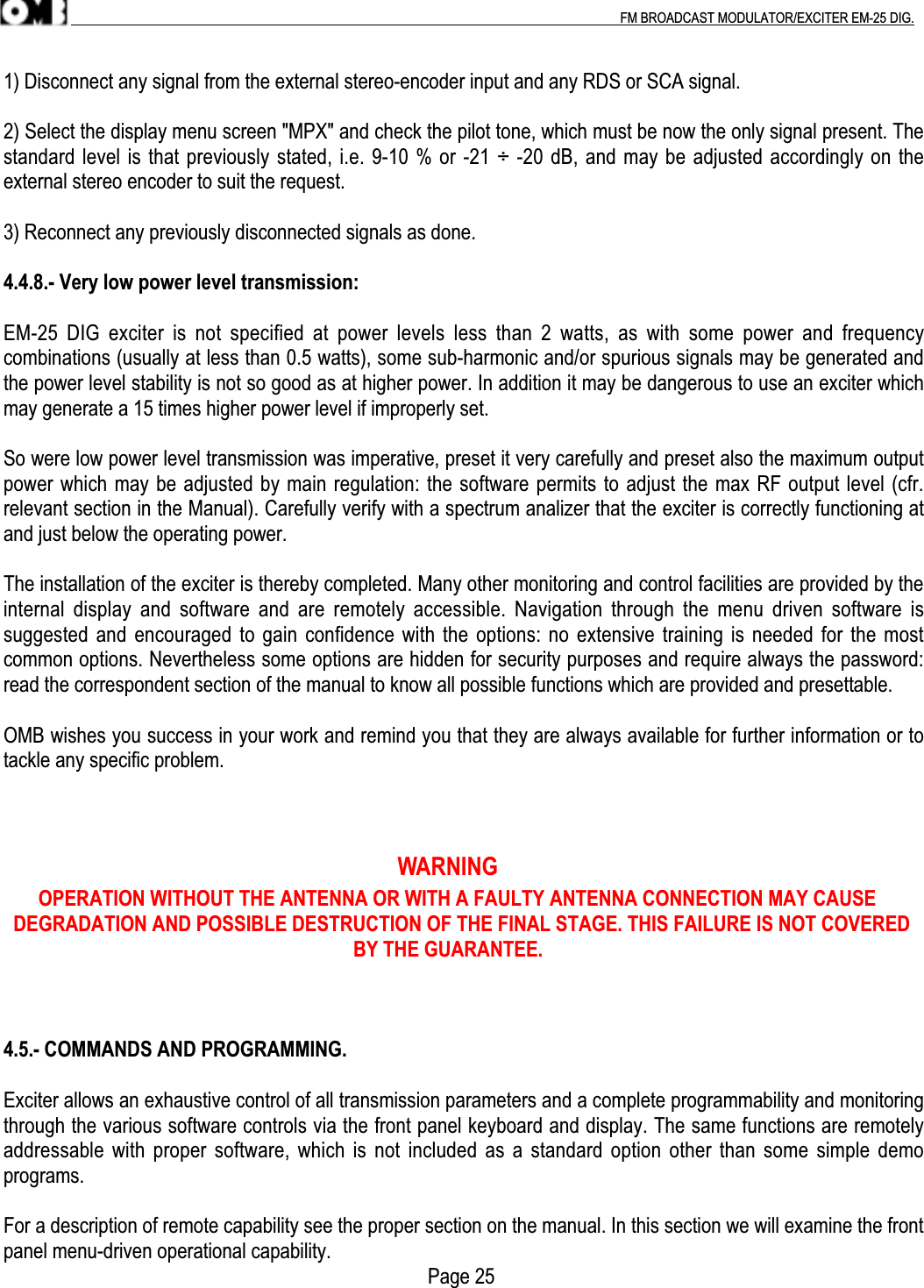 .                                                                                                                                                                                          FM BROADCAST MODULATOR/EXCITER EM-25 DIG.1) Disconnect any signal from the external stereo-encoder input and any RDS or SCA signal.2) Select the display menu screen &quot;MPX&quot; and check the pilot tone, which must be now the only signal present. Thestandard level is that previously stated, i.e. 9-10 % or -21 ÷ -20 dB, and may be adjusted accordingly on theexternal stereo encoder to suit the request.3) Reconnect any previously disconnected signals as done.4.4.8.- Very low power level transmission:EM-25  DIG  exciter  is  not  specified  at  power  levels  less  than  2  watts,  as  with  some  power  and  frequencycombinations (usually at less than 0.5 watts), some sub-harmonic and/or spurious signals may be generated andthe power level stability is not so good as at higher power. In addition it may be dangerous to use an exciter whichmay generate a 15 times higher power level if improperly set.So were low power level transmission was imperative, preset it very carefully and preset also the maximum outputpower which may be adjusted by main regulation: the software permits to adjust the max RF output level (cfr.relevant section in the Manual). Carefully verify with a spectrum analizer that the exciter is correctly functioning atand just below the operating power.The installation of the exciter is thereby completed. Many other monitoring and control facilities are provided by theinternal  display  and software and are remotely accessible.  Navigation  through  the  menu  driven  software  issuggested and encouraged to gain confidence with the options: no extensive training is needed for the mostcommon options. Nevertheless some options are hidden for security purposes and require always the password:read the correspondent section of the manual to know all possible functions which are provided and presettable.OMB wishes you success in your work and remind you that they are always available for further information or totackle any specific problem.                                                                    WARNING       OPERATION WITHOUT THE ANTENNA OR WITH A FAULTY ANTENNA CONNECTION MAY CAUSE  DEGRADATION AND POSSIBLE DESTRUCTION OF THE FINAL STAGE. THIS FAILURE IS NOT COVERED                                                                      BY THE GUARANTEE.4.5.- COMMANDS AND PROGRAMMING.Exciter allows an exhaustive control of all transmission parameters and a complete programmability and monitoringthrough the various software controls via the front panel keyboard and display. The same functions are remotelyaddressable with proper software, which is not included as a standard option other than some simple demoprograms.For a description of remote capability see the proper section on the manual. In this section we will examine the frontpanel menu-driven operational capability.      Page 25