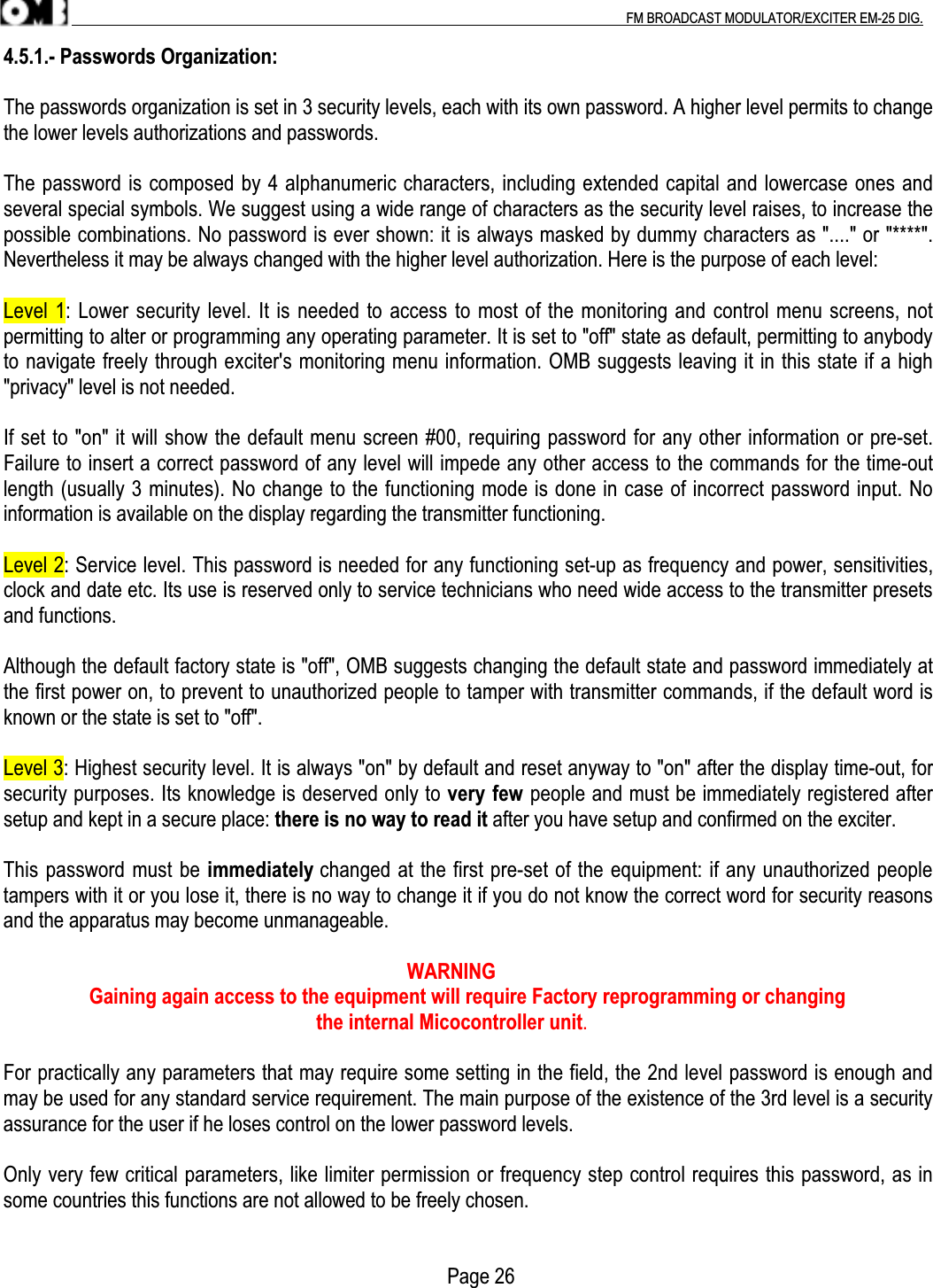 .                                                                                                                                                                                          FM BROADCAST MODULATOR/EXCITER EM-25 DIG.4.5.1.- Passwords Organization:The passwords organization is set in 3 security levels, each with its own password. A higher level permits to changethe lower levels authorizations and passwords.The password is composed by 4 alphanumeric characters, including extended capital and lowercase ones andseveral special symbols. We suggest using a wide range of characters as the security level raises, to increase thepossible combinations. No password is ever shown: it is always masked by dummy characters as &quot;....&quot; or &quot;****&quot;.Nevertheless it may be always changed with the higher level authorization. Here is the purpose of each level:Level 1: Lower security level. It is needed to access to most of the monitoring and control menu screens, notpermitting to alter or programming any operating parameter. It is set to &quot;off&quot; state as default, permitting to anybodyto navigate freely through exciter&apos;s monitoring menu information. OMB suggests leaving it in this state if a high&quot;privacy&quot; level is not needed.If set to &quot;on&quot; it will show the default menu screen #00, requiring password for any other information or pre-set.Failure to insert a correct password of any level will impede any other access to the commands for the time-outlength (usually 3 minutes). No change to the functioning mode is done in case of incorrect password input. Noinformation is available on the display regarding the transmitter functioning.Level 2: Service level. This password is needed for any functioning set-up as frequency and power, sensitivities,clock and date etc. Its use is reserved only to service technicians who need wide access to the transmitter presetsand functions.Although the default factory state is &quot;off&quot;, OMB suggests changing the default state and password immediately atthe first power on, to prevent to unauthorized people to tamper with transmitter commands, if the default word isknown or the state is set to &quot;off&quot;.Level 3: Highest security level. It is always &quot;on&quot; by default and reset anyway to &quot;on&quot; after the display time-out, forsecurity purposes. Its knowledge is deserved only to very few people and must be immediately registered aftersetup and kept in a secure place: there is no way to read it after you have setup and confirmed on the exciter.This password must be immediately changed at the first pre-set of the equipment: if any unauthorized peopletampers with it or you lose it, there is no way to change it if you do not know the correct word for security reasonsand the apparatus may become unmanageable.                                                                                WARNING                 Gaining again access to the equipment will require Factory reprogramming or changing                                                              the internal Micocontroller unit.For practically any parameters that may require some setting in the field, the 2nd level password is enough andmay be used for any standard service requirement. The main purpose of the existence of the 3rd level is a securityassurance for the user if he loses control on the lower password levels.Only very few critical parameters, like limiter permission or frequency step control requires this password, as insome countries this functions are not allowed to be freely chosen.         Page 26
