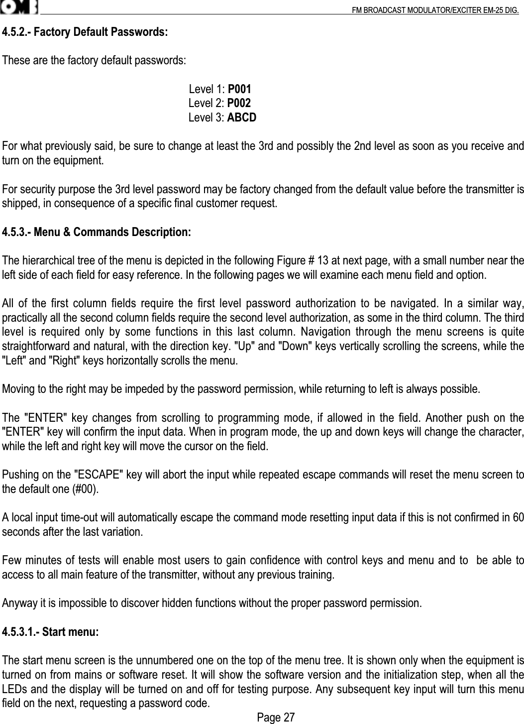 .                                                                                                                                                                                          FM BROADCAST MODULATOR/EXCITER EM-25 DIG.4.5.2.- Factory Default Passwords:These are the factory default passwords:                                                                  Level 1: P001Level 2: P002Level 3: ABCDFor what previously said, be sure to change at least the 3rd and possibly the 2nd level as soon as you receive andturn on the equipment.For security purpose the 3rd level password may be factory changed from the default value before the transmitter isshipped, in consequence of a specific final customer request.4.5.3.- Menu &amp; Commands Description:The hierarchical tree of the menu is depicted in the following Figure # 13 at next page, with a small number near theleft side of each field for easy reference. In the following pages we will examine each menu field and option.All of the first column fields require the first level password  authorization to  be navigated.  In a  similar way,practically all the second column fields require the second level authorization, as some in the third column. The thirdlevel  is  required only by some functions  in  this  last  column.  Navigation  through  the menu screens is quitestraightforward and natural, with the direction key. &quot;Up&quot; and &quot;Down&quot; keys vertically scrolling the screens, while the&quot;Left&quot; and &quot;Right&quot; keys horizontally scrolls the menu.Moving to the right may be impeded by the password permission, while returning to left is always possible.The &quot;ENTER&quot; key changes from scrolling to programming mode, if allowed in the field. Another push on the&quot;ENTER&quot; key will confirm the input data. When in program mode, the up and down keys will change the character,while the left and right key will move the cursor on the field.Pushing on the &quot;ESCAPE&quot; key will abort the input while repeated escape commands will reset the menu screen tothe default one (#00).A local input time-out will automatically escape the command mode resetting input data if this is not confirmed in 60seconds after the last variation.Few minutes of tests will enable most users to gain confidence with control keys and menu and to  be able toaccess to all main feature of the transmitter, without any previous training.Anyway it is impossible to discover hidden functions without the proper password permission.4.5.3.1.- Start menu:The start menu screen is the unnumbered one on the top of the menu tree. It is shown only when the equipment isturned on from mains or software reset. It will show the software version and the initialization step, when all theLEDs and the display will be turned on and off for testing purpose. Any subsequent key input will turn this menufield on the next, requesting a password code.                                  Page 27