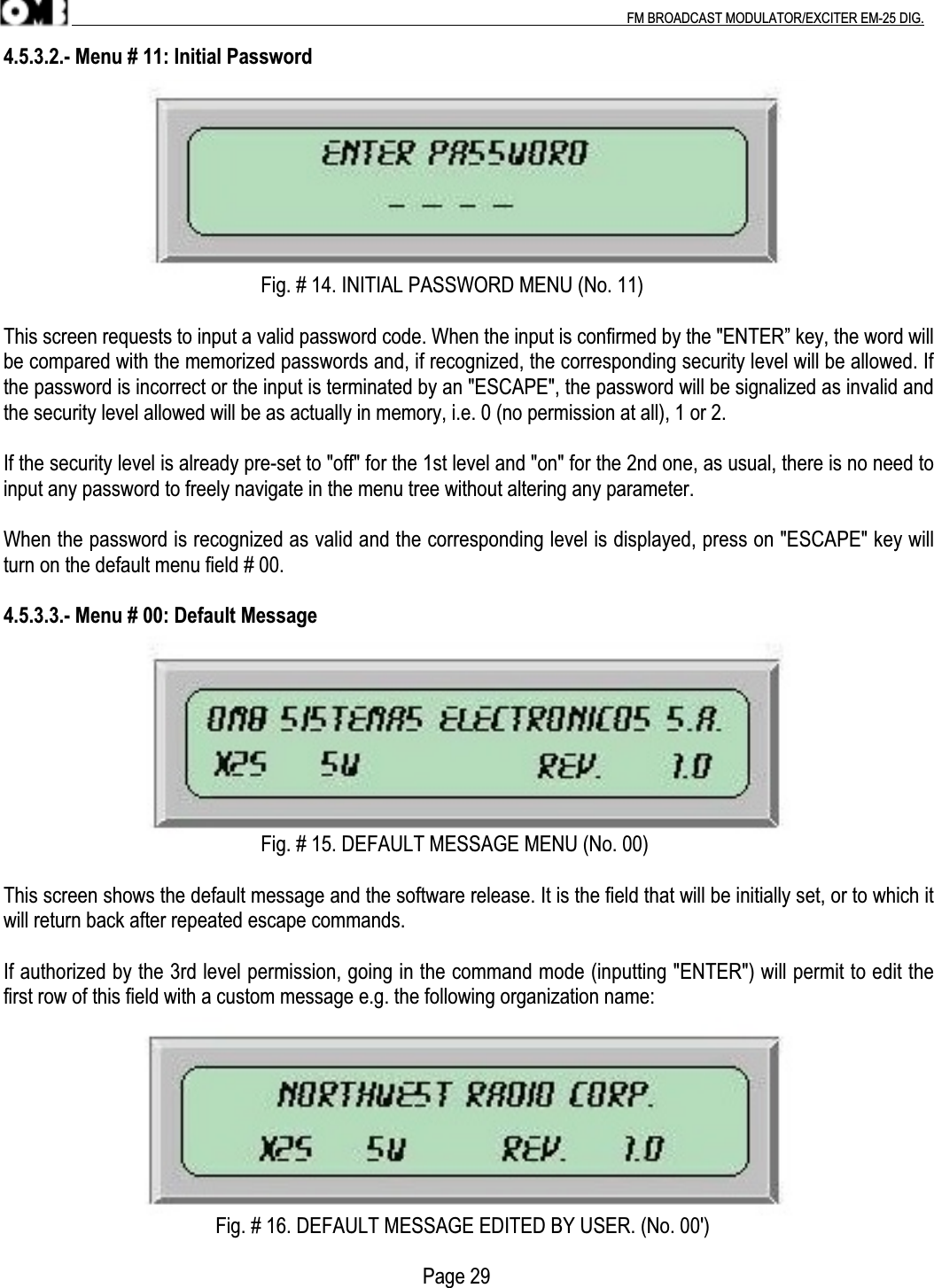 .                                                                                                                                                                                          FM BROADCAST MODULATOR/EXCITER EM-25 DIG.4.5.3.2.- Menu # 11: Initial Password                                                   Fig. # 14. INITIAL PASSWORD MENU (No. 11)This screen requests to input a valid password code. When the input is confirmed by the &quot;ENTER” key, the word willbe compared with the memorized passwords and, if recognized, the corresponding security level will be allowed. Ifthe password is incorrect or the input is terminated by an &quot;ESCAPE&quot;, the password will be signalized as invalid andthe security level allowed will be as actually in memory, i.e. 0 (no permission at all), 1 or 2.If the security level is already pre-set to &quot;off&quot; for the 1st level and &quot;on&quot; for the 2nd one, as usual, there is no need toinput any password to freely navigate in the menu tree without altering any parameter.When the password is recognized as valid and the corresponding level is displayed, press on &quot;ESCAPE&quot; key willturn on the default menu field # 00.4.5.3.3.- Menu # 00: Default Message                                                   Fig. # 15. DEFAULT MESSAGE MENU (No. 00)This screen shows the default message and the software release. It is the field that will be initially set, or to which itwill return back after repeated escape commands.If authorized by the 3rd level permission, going in the command mode (inputting &quot;ENTER&quot;) will permit to edit thefirst row of this field with a custom message e.g. the following organization name:                                          Fig. # 16. DEFAULT MESSAGE EDITED BY USER. (No. 00&apos;)                                                                                   Page 29