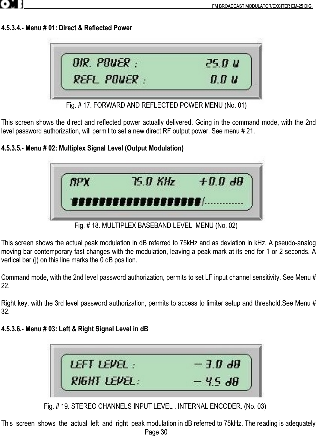 .                                                                                                                                                                                          FM BROADCAST MODULATOR/EXCITER EM-25 DIG.4.5.3.4.- Menu # 01: Direct &amp; Reflected Power                                      Fig. # 17. FORWARD AND REFLECTED POWER MENU (No. 01)This screen shows the direct and reflected power actually delivered. Going in the command mode, with the 2ndlevel password authorization, will permit to set a new direct RF output power. See menu # 21.4.5.3.5.- Menu # 02: Multiplex Signal Level (Output Modulation)                                           Fig. # 18. MULTIPLEX BASEBAND LEVEL  MENU (No. 02)This screen shows the actual peak modulation in dB referred to 75kHz and as deviation in kHz. A pseudo-analogmoving bar contemporary fast changes with the modulation, leaving a peak mark at its end for 1 or 2 seconds. Avertical bar (|) on this line marks the 0 dB position.Command mode, with the 2nd level password authorization, permits to set LF input channel sensitivity. See Menu #22.Right key, with the 3rd level password authorization, permits to access to limiter setup and threshold.See Menu #32.4.5.3.6.- Menu # 03: Left &amp; Right Signal Level in dB                         Fig. # 19. STEREO CHANNELS INPUT LEVEL . INTERNAL ENCODER. (No. 03)This  screen  shows  the  actual  left  and  right  peak modulation in dB referred to 75kHz. The reading is adequately     Page 30