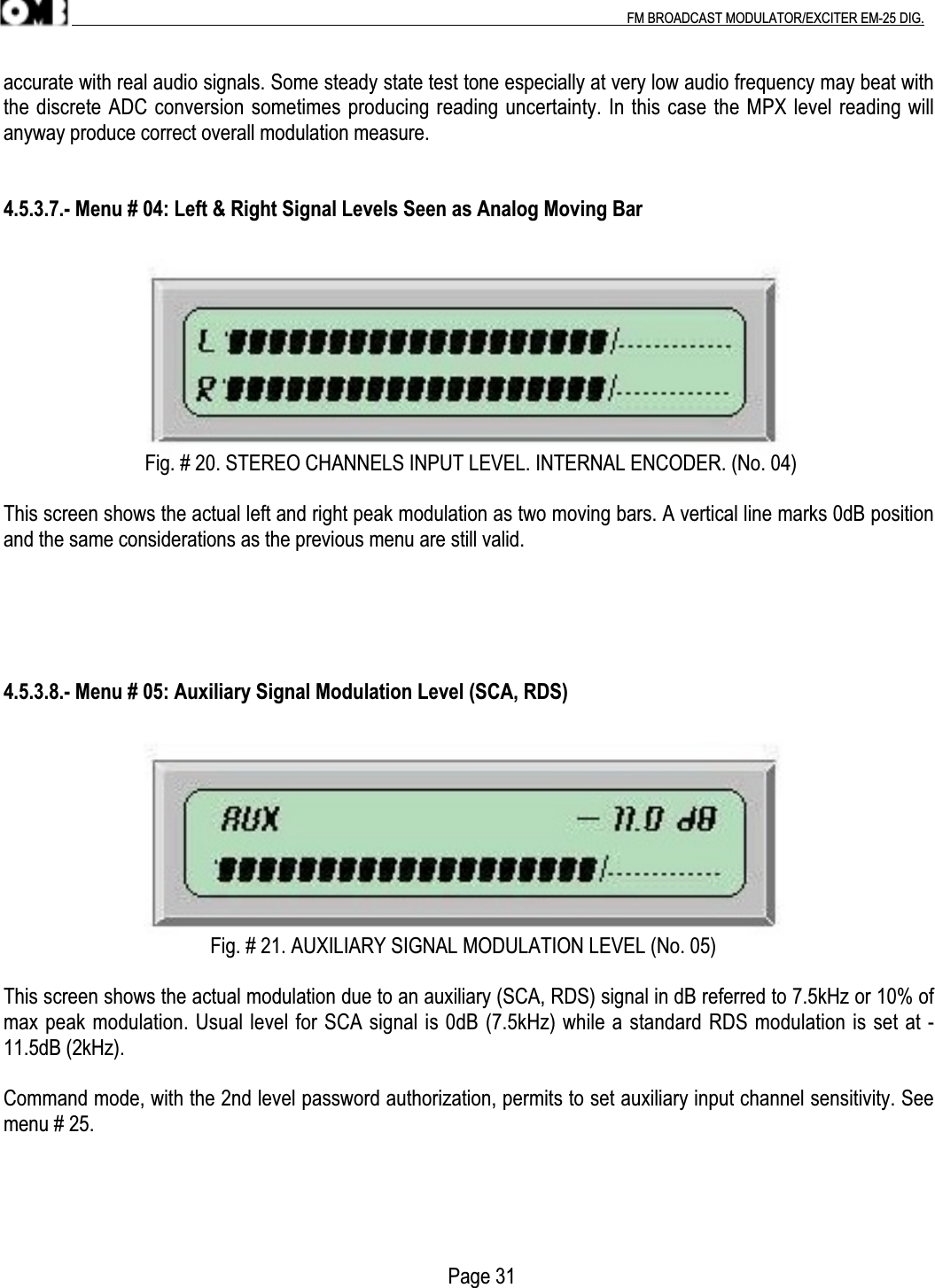 .                                                                                                                                                                                          FM BROADCAST MODULATOR/EXCITER EM-25 DIG.accurate with real audio signals. Some steady state test tone especially at very low audio frequency may beat withthe discrete ADC conversion sometimes producing reading uncertainty. In this case the MPX level reading willanyway produce correct overall modulation measure.4.5.3.7.- Menu # 04: Left &amp; Right Signal Levels Seen as Analog Moving Bar                            Fig. # 20. STEREO CHANNELS INPUT LEVEL. INTERNAL ENCODER. (No. 04)This screen shows the actual left and right peak modulation as two moving bars. A vertical line marks 0dB positionand the same considerations as the previous menu are still valid.4.5.3.8.- Menu # 05: Auxiliary Signal Modulation Level (SCA, RDS)                                         Fig. # 21. AUXILIARY SIGNAL MODULATION LEVEL (No. 05)This screen shows the actual modulation due to an auxiliary (SCA, RDS) signal in dB referred to 7.5kHz or 10% ofmax peak modulation. Usual level for SCA signal is 0dB (7.5kHz) while a standard RDS modulation is set at -11.5dB (2kHz).Command mode, with the 2nd level password authorization, permits to set auxiliary input channel sensitivity. Seemenu # 25.                                                                                        Page 31