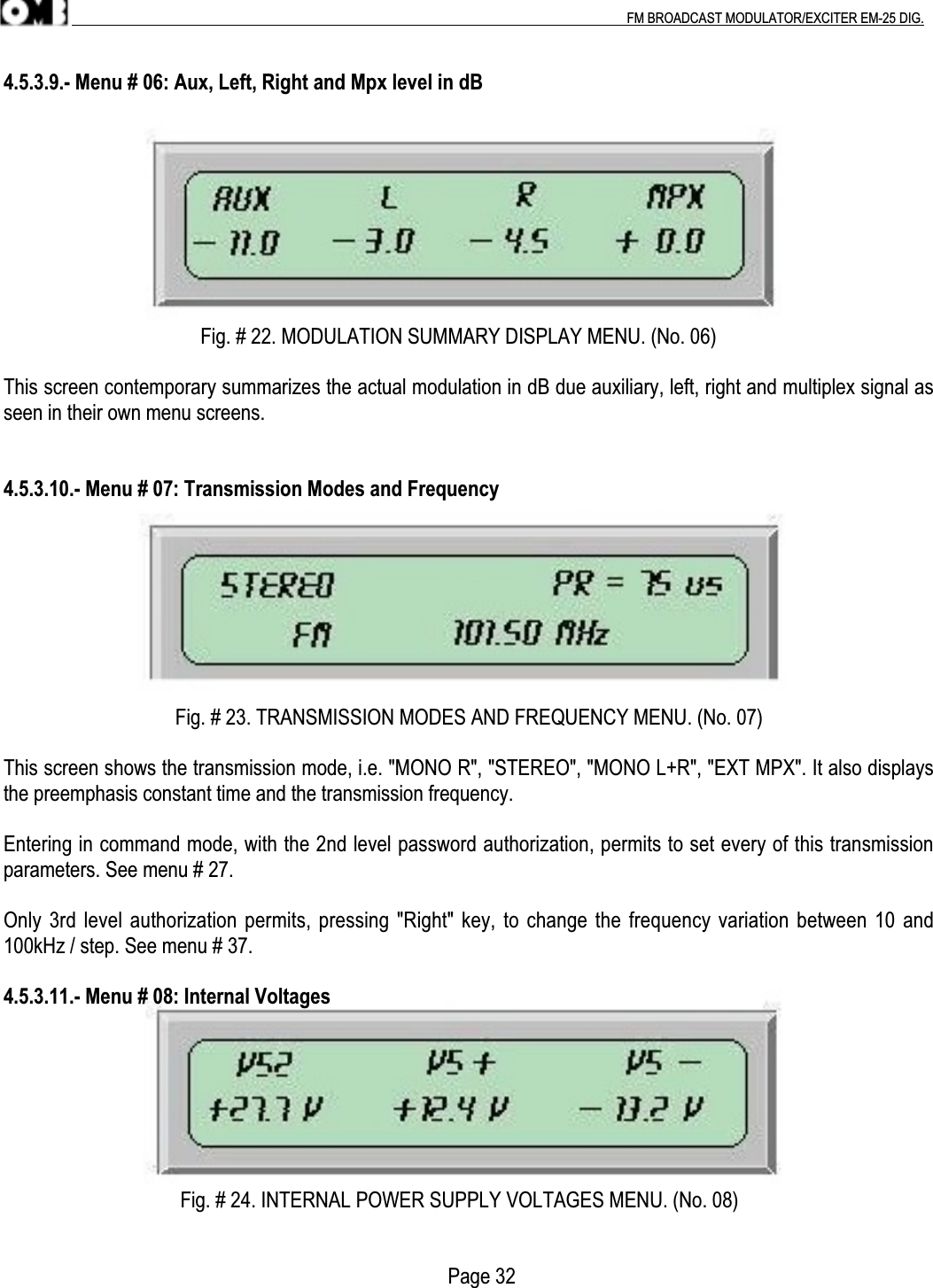 .                                                                                                                                                                                          FM BROADCAST MODULATOR/EXCITER EM-25 DIG.4.5.3.9.- Menu # 06: Aux, Left, Right and Mpx level in dB                                       Fig. # 22. MODULATION SUMMARY DISPLAY MENU. (No. 06)This screen contemporary summarizes the actual modulation in dB due auxiliary, left, right and multiplex signal asseen in their own menu screens.4.5.3.10.- Menu # 07: Transmission Modes and Frequency                                  Fig. # 23. TRANSMISSION MODES AND FREQUENCY MENU. (No. 07)This screen shows the transmission mode, i.e. &quot;MONO R&quot;, &quot;STEREO&quot;, &quot;MONO L+R&quot;, &quot;EXT MPX&quot;. It also displaysthe preemphasis constant time and the transmission frequency.Entering in command mode, with the 2nd level password authorization, permits to set every of this transmissionparameters. See menu # 27.Only 3rd level authorization permits, pressing &quot;Right&quot; key, to change the frequency variation between 10 and100kHz / step. See menu # 37.4.5.3.11.- Menu # 08: Internal Voltages                                   Fig. # 24. INTERNAL POWER SUPPLY VOLTAGES MENU. (No. 08)                                                                                        Page 32