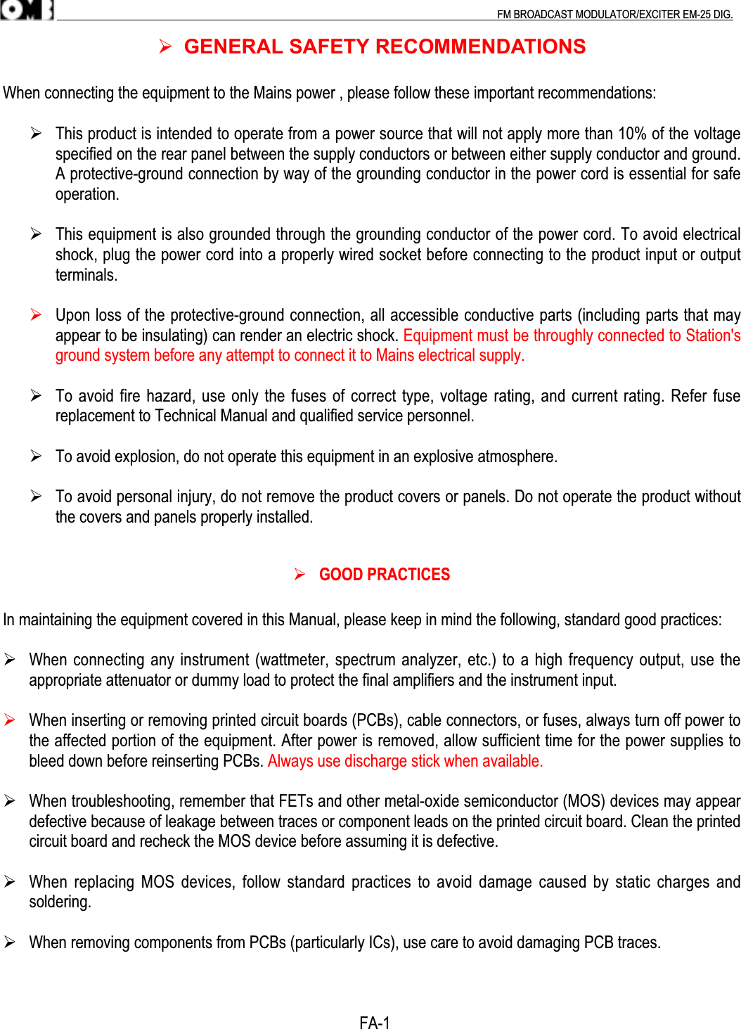 .                                                                                                                                                                                          FM BROADCAST MODULATOR/EXCITER EM-25 DIG. GENERAL SAFETY RECOMMENDATIONSWhen connecting the equipment to the Mains power , please follow these important recommendations: This product is intended to operate from a power source that will not apply more than 10% of the voltagespecified on the rear panel between the supply conductors or between either supply conductor and ground.A protective-ground connection by way of the grounding conductor in the power cord is essential for safeoperation. This equipment is also grounded through the grounding conductor of the power cord. To avoid electricalshock, plug the power cord into a properly wired socket before connecting to the product input or outputterminals. Upon loss of the protective-ground connection, all accessible conductive parts (including parts that mayappear to be insulating) can render an electric shock. Equipment must be throughly connected to Station&apos;sground system before any attempt to connect it to Mains electrical supply. To avoid fire hazard, use only the fuses of correct type, voltage rating, and current rating. Refer fusereplacement to Technical Manual and qualified service personnel. To avoid explosion, do not operate this equipment in an explosive atmosphere. To avoid personal injury, do not remove the product covers or panels. Do not operate the product withoutthe covers and panels properly installed. GOOD PRACTICESIn maintaining the equipment covered in this Manual, please keep in mind the following, standard good practices: When connecting any instrument (wattmeter, spectrum analyzer, etc.) to a high frequency output, use theappropriate attenuator or dummy load to protect the final amplifiers and the instrument input. When inserting or removing printed circuit boards (PCBs), cable connectors, or fuses, always turn off power tothe affected portion of the equipment. After power is removed, allow sufficient time for the power supplies tobleed down before reinserting PCBs. Always use discharge stick when available. When troubleshooting, remember that FETs and other metal-oxide semiconductor (MOS) devices may appeardefective because of leakage between traces or component leads on the printed circuit board. Clean the printedcircuit board and recheck the MOS device before assuming it is defective.                When replacing  MOS devices,  follow standard  practices to  avoid damage  caused by  static charges  andsoldering. When removing components from PCBs (particularly ICs), use care to avoid damaging PCB traces.                                                                                         FA-1