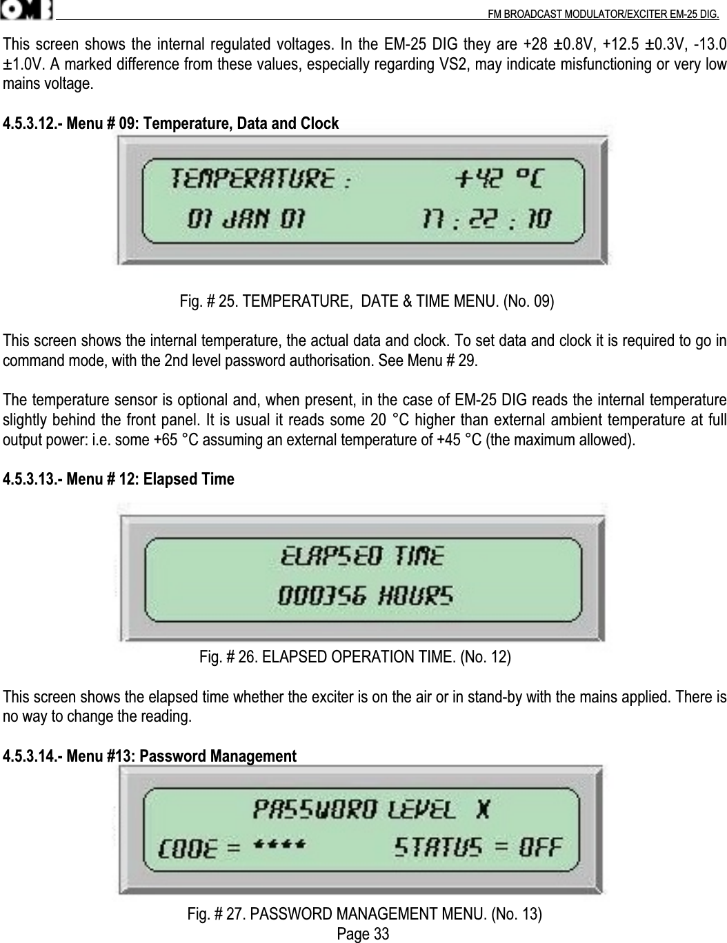 .                                                                                                                                                                                          FM BROADCAST MODULATOR/EXCITER EM-25 DIG.This screen shows the internal regulated voltages. In the EM-25 DIG they are +28 ±0.8V, +12.5 ±0.3V, -13.0±1.0V. A marked difference from these values, especially regarding VS2, may indicate misfunctioning or very lowmains voltage.4.5.3.12.- Menu # 09: Temperature, Data and Clock                                             Fig. # 25. TEMPERATURE,  DATE &amp; TIME MENU. (No. 09)This screen shows the internal temperature, the actual data and clock. To set data and clock it is required to go incommand mode, with the 2nd level password authorisation. See Menu # 29.The temperature sensor is optional and, when present, in the case of EM-25 DIG reads the internal temperatureslightly behind the front panel. It is usual it reads some 20 °C higher than external ambient temperature at fulloutput power: i.e. some +65 °C assuming an external temperature of +45 °C (the maximum allowed).4.5.3.13.- Menu # 12: Elapsed Time                                                  Fig. # 26. ELAPSED OPERATION TIME. (No. 12)This screen shows the elapsed time whether the exciter is on the air or in stand-by with the mains applied. There isno way to change the reading.4.5.3.14.- Menu #13: Password ManagementFig. # 27. PASSWORD MANAGEMENT MENU. (No. 13)                                                                                     Page 33