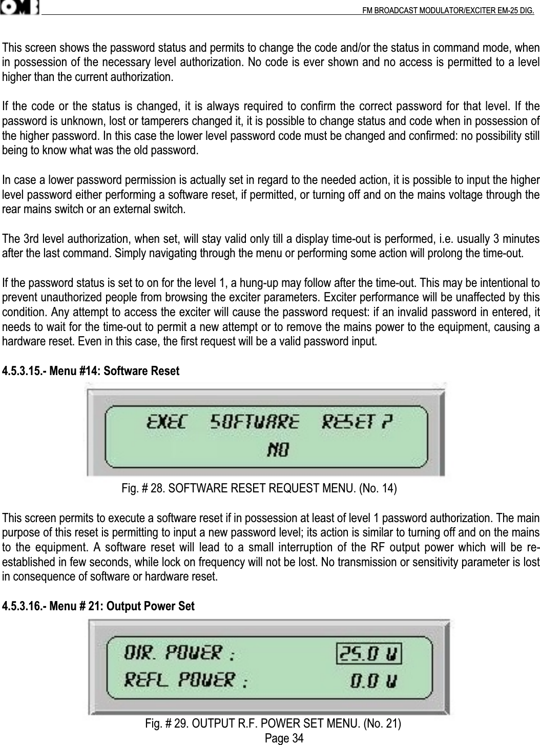 .                                                                                                                                                                                          FM BROADCAST MODULATOR/EXCITER EM-25 DIG.This screen shows the password status and permits to change the code and/or the status in command mode, whenin possession of the necessary level authorization. No code is ever shown and no access is permitted to a levelhigher than the current authorization.If the code or the status is changed, it is always required to confirm the correct password for that level. If thepassword is unknown, lost or tamperers changed it, it is possible to change status and code when in possession ofthe higher password. In this case the lower level password code must be changed and confirmed: no possibility stillbeing to know what was the old password.In case a lower password permission is actually set in regard to the needed action, it is possible to input the higherlevel password either performing a software reset, if permitted, or turning off and on the mains voltage through therear mains switch or an external switch.The 3rd level authorization, when set, will stay valid only till a display time-out is performed, i.e. usually 3 minutesafter the last command. Simply navigating through the menu or performing some action will prolong the time-out.If the password status is set to on for the level 1, a hung-up may follow after the time-out. This may be intentional toprevent unauthorized people from browsing the exciter parameters. Exciter performance will be unaffected by thiscondition. Any attempt to access the exciter will cause the password request: if an invalid password in entered, itneeds to wait for the time-out to permit a new attempt or to remove the mains power to the equipment, causing ahardware reset. Even in this case, the first request will be a valid password input.4.5.3.15.- Menu #14: Software Reset                                         Fig. # 28. SOFTWARE RESET REQUEST MENU. (No. 14)This screen permits to execute a software reset if in possession at least of level 1 password authorization. The mainpurpose of this reset is permitting to input a new password level; its action is similar to turning off and on the mainsto the equipment. A software reset will lead to a small interruption of the RF output power which will be re-established in few seconds, while lock on frequency will not be lost. No transmission or sensitivity parameter is lostin consequence of software or hardware reset.4.5.3.16.- Menu # 21: Output Power Set                                                 Fig. # 29. OUTPUT R.F. POWER SET MENU. (No. 21)                                                                                          Page 34