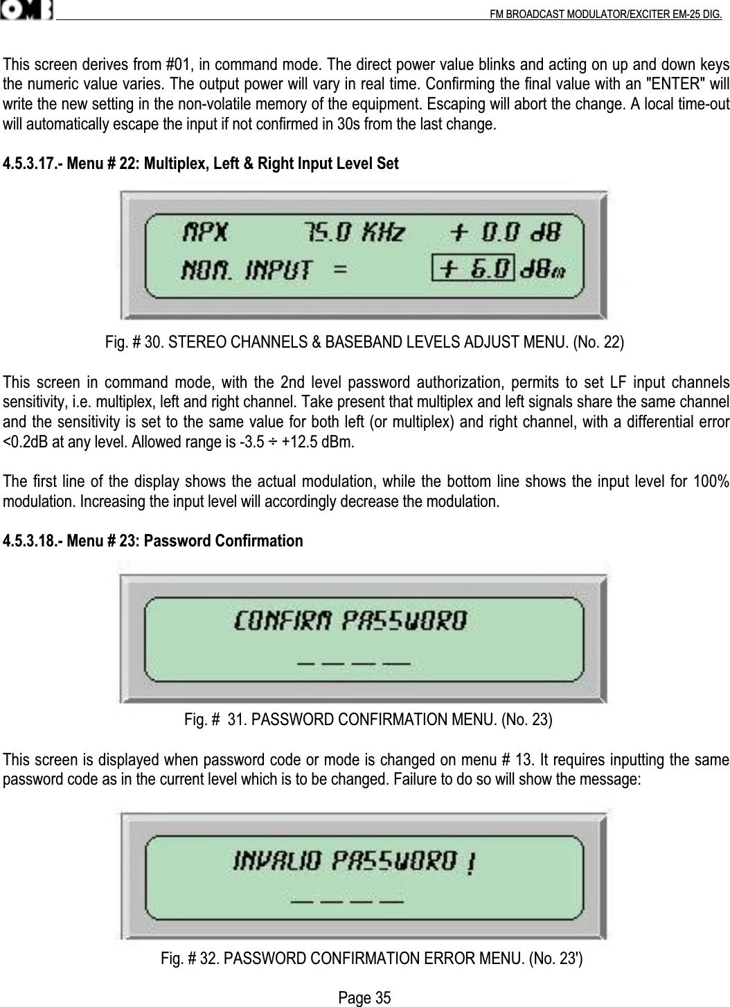 .                                                                                                                                                                                          FM BROADCAST MODULATOR/EXCITER EM-25 DIG.This screen derives from #01, in command mode. The direct power value blinks and acting on up and down keysthe numeric value varies. The output power will vary in real time. Confirming the final value with an &quot;ENTER&quot; willwrite the new setting in the non-volatile memory of the equipment. Escaping will abort the change. A local time-outwill automatically escape the input if not confirmed in 30s from the last change.4.5.3.17.- Menu # 22: Multiplex, Left &amp; Right Input Level Set                          Fig. # 30. STEREO CHANNELS &amp; BASEBAND LEVELS ADJUST MENU. (No. 22)This screen in command mode, with the 2nd  level password authorization, permits to set LF  input channelssensitivity, i.e. multiplex, left and right channel. Take present that multiplex and left signals share the same channeland the sensitivity is set to the same value for both left (or multiplex) and right channel, with a differential error&lt;0.2dB at any level. Allowed range is -3.5 ÷ +12.5 dBm.The first line of the display shows the actual modulation, while the bottom line shows the input level for 100%modulation. Increasing the input level will accordingly decrease the modulation.4.5.3.18.- Menu # 23: Password Confirmation                                              Fig. #  31. PASSWORD CONFIRMATION MENU. (No. 23)This screen is displayed when password code or mode is changed on menu # 13. It requires inputting the samepassword code as in the current level which is to be changed. Failure to do so will show the message:                                        Fig. # 32. PASSWORD CONFIRMATION ERROR MENU. (No. 23&apos;)                                                                                     Page 35