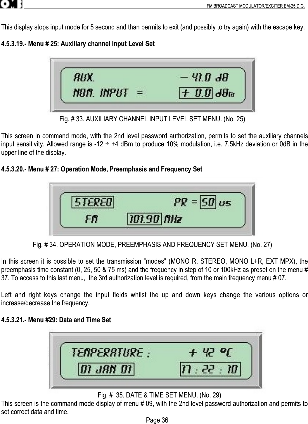 .                                                                                                                                                                                          FM BROADCAST MODULATOR/EXCITER EM-25 DIG.This display stops input mode for 5 second and than permits to exit (and possibly to try again) with the escape key.4.5.3.19.- Menu # 25: Auxiliary channel Input Level Set                                   Fig. # 33. AUXILIARY CHANNEL INPUT LEVEL SET MENU. (No. 25)This screen in command mode, with the 2nd level password authorization, permits to set the auxiliary channelsinput sensitivity. Allowed range is -12 ÷ +4 dBm to produce 10% modulation, i.e. 7.5kHz deviation or 0dB in theupper line of the display.4.5.3.20.- Menu # 27: Operation Mode, Preemphasis and Frequency Set                   Fig. # 34. OPERATION MODE, PREEMPHASIS AND FREQUENCY SET MENU. (No. 27)In this screen it is possible to set the transmission &quot;modes&quot; (MONO R, STEREO, MONO L+R, EXT MPX), thepreemphasis time constant (0, 25, 50 &amp; 75 ms) and the frequency in step of 10 or 100kHz as preset on the menu #37. To access to this last menu,  the 3rd authorization level is required, from the main frequency menu # 07.Left  and  right  keys  change  the  input  fields  whilst  the  up  and  down  keys  change  the  various  options  orincrease/decrease the frequency.4.5.3.21.- Menu #29: Data and Time Set                                                          Fig. #  35. DATE &amp; TIME SET MENU. (No. 29)This screen is the command mode display of menu # 09, with the 2nd level password authorization and permits toset correct data and time.                                                                                       Page 36