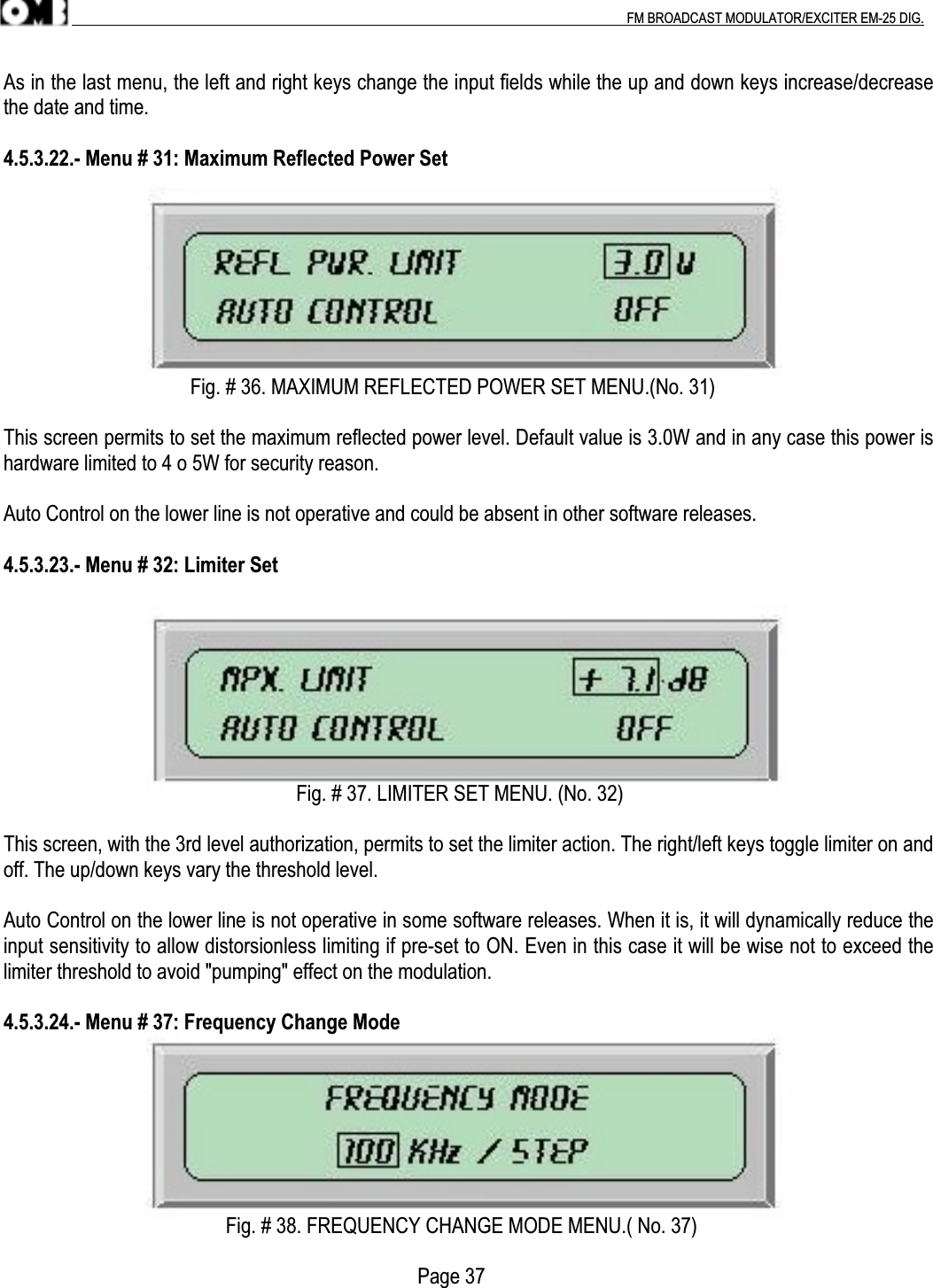 .                                                                                                                                                                                          FM BROADCAST MODULATOR/EXCITER EM-25 DIG.As in the last menu, the left and right keys change the input fields while the up and down keys increase/decreasethe date and time.4.5.3.22.- Menu # 31: Maximum Reflected Power Set                                     Fig. # 36. MAXIMUM REFLECTED POWER SET MENU.(No. 31)This screen permits to set the maximum reflected power level. Default value is 3.0W and in any case this power ishardware limited to 4 o 5W for security reason.Auto Control on the lower line is not operative and could be absent in other software releases.4.5.3.23.- Menu # 32: Limiter Set                                                          Fig. # 37. LIMITER SET MENU. (No. 32)This screen, with the 3rd level authorization, permits to set the limiter action. The right/left keys toggle limiter on andoff. The up/down keys vary the threshold level.Auto Control on the lower line is not operative in some software releases. When it is, it will dynamically reduce theinput sensitivity to allow distorsionless limiting if pre-set to ON. Even in this case it will be wise not to exceed thelimiter threshold to avoid &quot;pumping&quot; effect on the modulation.4.5.3.24.- Menu # 37: Frequency Change Mode                                            Fig. # 38. FREQUENCY CHANGE MODE MENU.( No. 37)                                                                                  Page 37