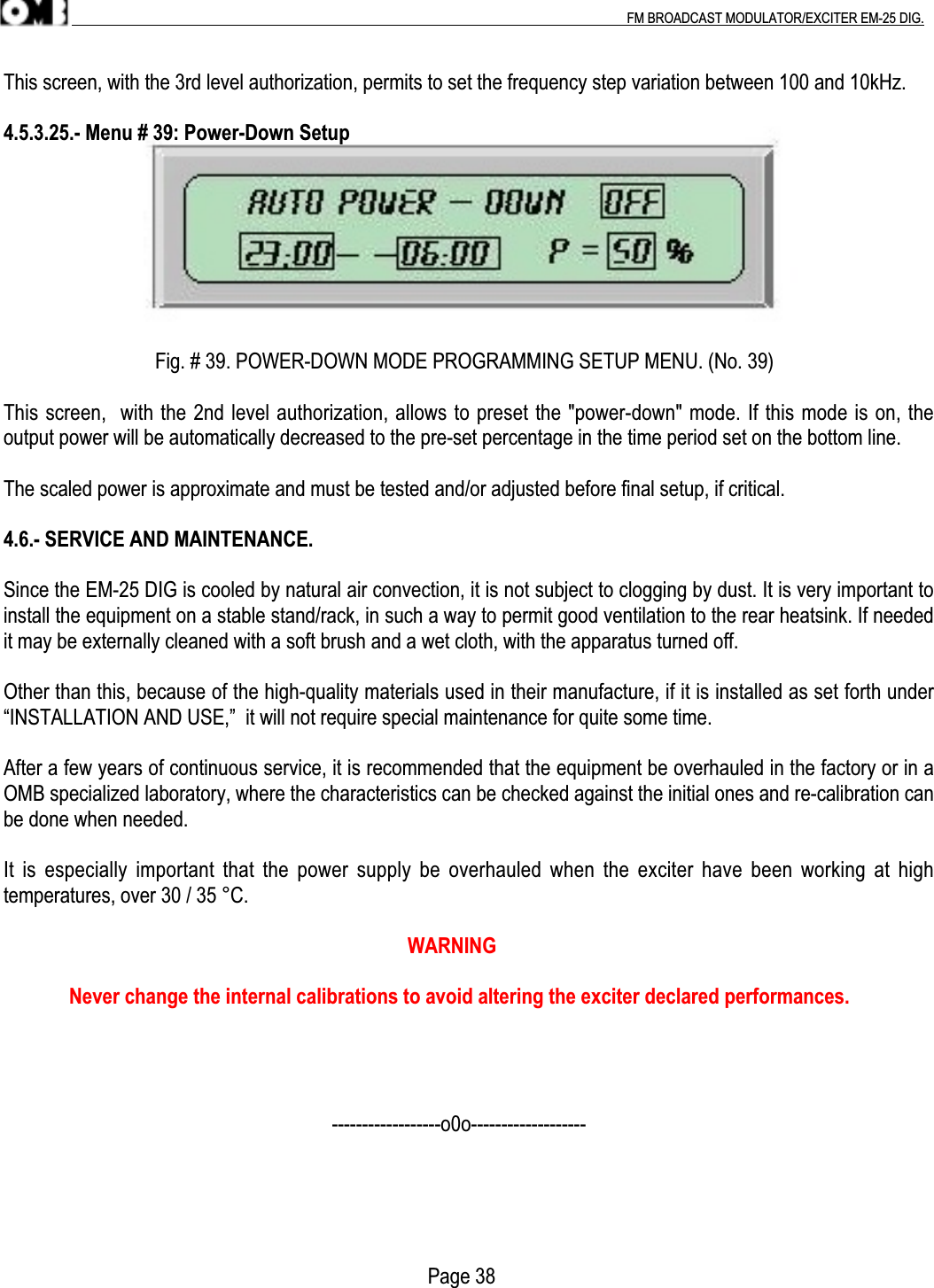 .                                                                                                                                                                                          FM BROADCAST MODULATOR/EXCITER EM-25 DIG.This screen, with the 3rd level authorization, permits to set the frequency step variation between 100 and 10kHz.4.5.3.25.- Menu # 39: Power-Down Setup                              Fig. # 39. POWER-DOWN MODE PROGRAMMING SETUP MENU. (No. 39)This screen,  with the 2nd level authorization, allows to preset the &quot;power-down&quot; mode. If this mode is on, theoutput power will be automatically decreased to the pre-set percentage in the time period set on the bottom line.The scaled power is approximate and must be tested and/or adjusted before final setup, if critical.4.6.- SERVICE AND MAINTENANCE.Since the EM-25 DIG is cooled by natural air convection, it is not subject to clogging by dust. It is very important toinstall the equipment on a stable stand/rack, in such a way to permit good ventilation to the rear heatsink. If neededit may be externally cleaned with a soft brush and a wet cloth, with the apparatus turned off.Other than this, because of the high-quality materials used in their manufacture, if it is installed as set forth under“INSTALLATION AND USE,”  it will not require special maintenance for quite some time.After a few years of continuous service, it is recommended that the equipment be overhauled in the factory or in aOMB specialized laboratory, where the characteristics can be checked against the initial ones and re-calibration canbe done when needed.It is especially  important  that the power  supply be overhauled  when  the exciter have  been working at  hightemperatures, over 30 / 35 °C.                                                                                WARNING             Never change the internal calibrations to avoid altering the exciter declared performances.                                                                 ------------------o0o-------------------                                                                                    Page 38