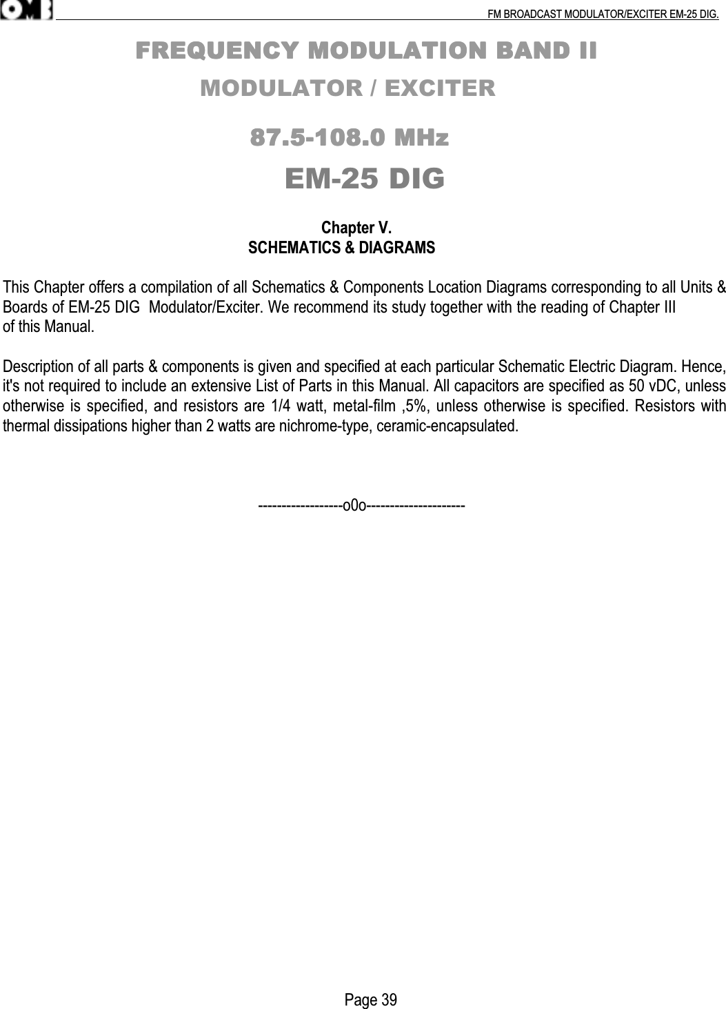 .                                                                                                                                                                                          FM BROADCAST MODULATOR/EXCITER EM-25 DIG.                                                                FFFFRRRREEEEQQQQUUUUEEEENNNNCCCCYYYY    MMMMOOOODDDDUUUULLLLAAAATTTTIIIIOOOONNNN    BBBBAAAANNNNDDDD    IIIIIIII                          MODULATOR / EXCITER                                                                                                    88887777....5555----111100008888....0000    MMMMHHHHzzzzEM-25 DIG                                                                                 Chapter V.                                                                  SCHEMATICS &amp; DIAGRAMSThis Chapter offers a compilation of all Schematics &amp; Components Location Diagrams corresponding to all Units &amp;Boards of EM-25 DIG  Modulator/Exciter. We recommend its study together with the reading of Chapter IIIof this Manual.Description of all parts &amp; components is given and specified at each particular Schematic Electric Diagram. Hence,it&apos;s not required to include an extensive List of Parts in this Manual. All capacitors are specified as 50 vDC, unlessotherwise is specified, and resistors are 1/4 watt, metal-film ,5%, unless otherwise is specified. Resistors withthermal dissipations higher than 2 watts are nichrome-type, ceramic-encapsulated.                                                                 ------------------o0o---------------------                                                                                       Page 39