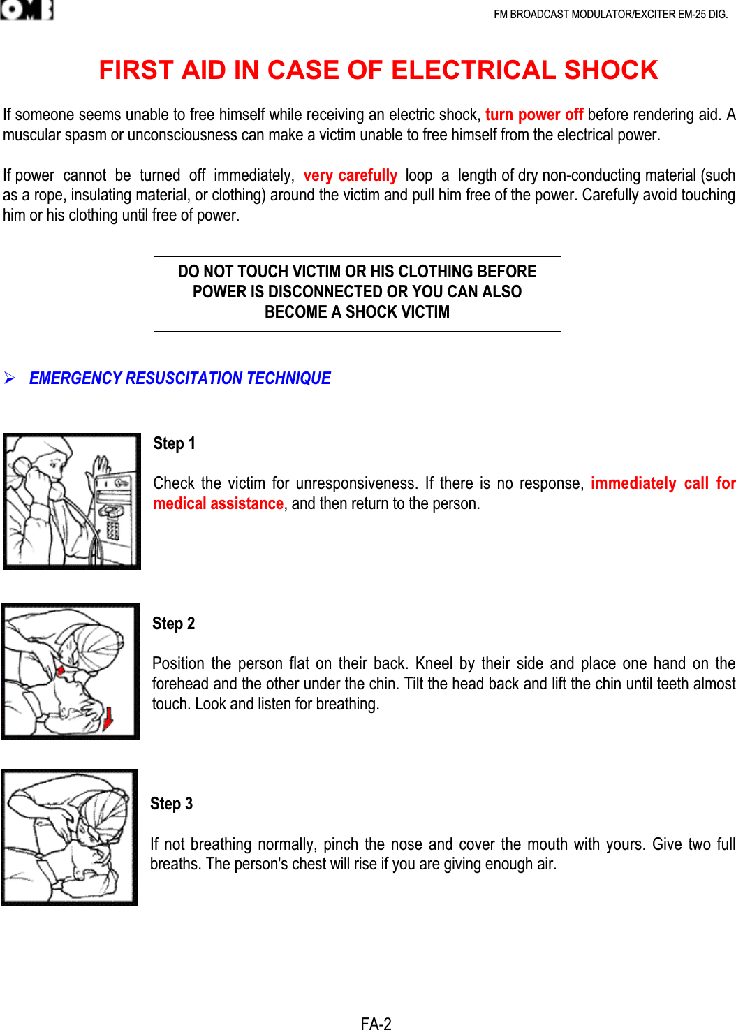 .                                                                                                                                                                                          FM BROADCAST MODULATOR/EXCITER EM-25 DIG.                        FIRST AID IN CASE OF ELECTRICAL SHOCKIf someone seems unable to free himself while receiving an electric shock, turn power off before rendering aid. Amuscular spasm or unconsciousness can make a victim unable to free himself from the electrical power.If power  cannot  be  turned  off  immediately,  very carefully  loop  a  length of dry non-conducting material (suchas a rope, insulating material, or clothing) around the victim and pull him free of the power. Carefully avoid touchinghim or his clothing until free of power. EMERGENCY RESUSCITATION TECHNIQUEStep 1Check the victim for unresponsiveness. If there is no response, immediately  call  formedical assistance, and then return to the person.Step 2Position the person flat on their back. Kneel  by their side  and place one hand on theforehead and the other under the chin. Tilt the head back and lift the chin until teeth almosttouch. Look and listen for breathing.Step 3If not breathing normally, pinch the nose and cover the mouth with yours. Give two fullbreaths. The person&apos;s chest will rise if you are giving enough air.           FA-2DO NOT TOUCH VICTIM OR HIS CLOTHING BEFOREPOWER IS DISCONNECTED OR YOU CAN ALSOBECOME A SHOCK VICTIM