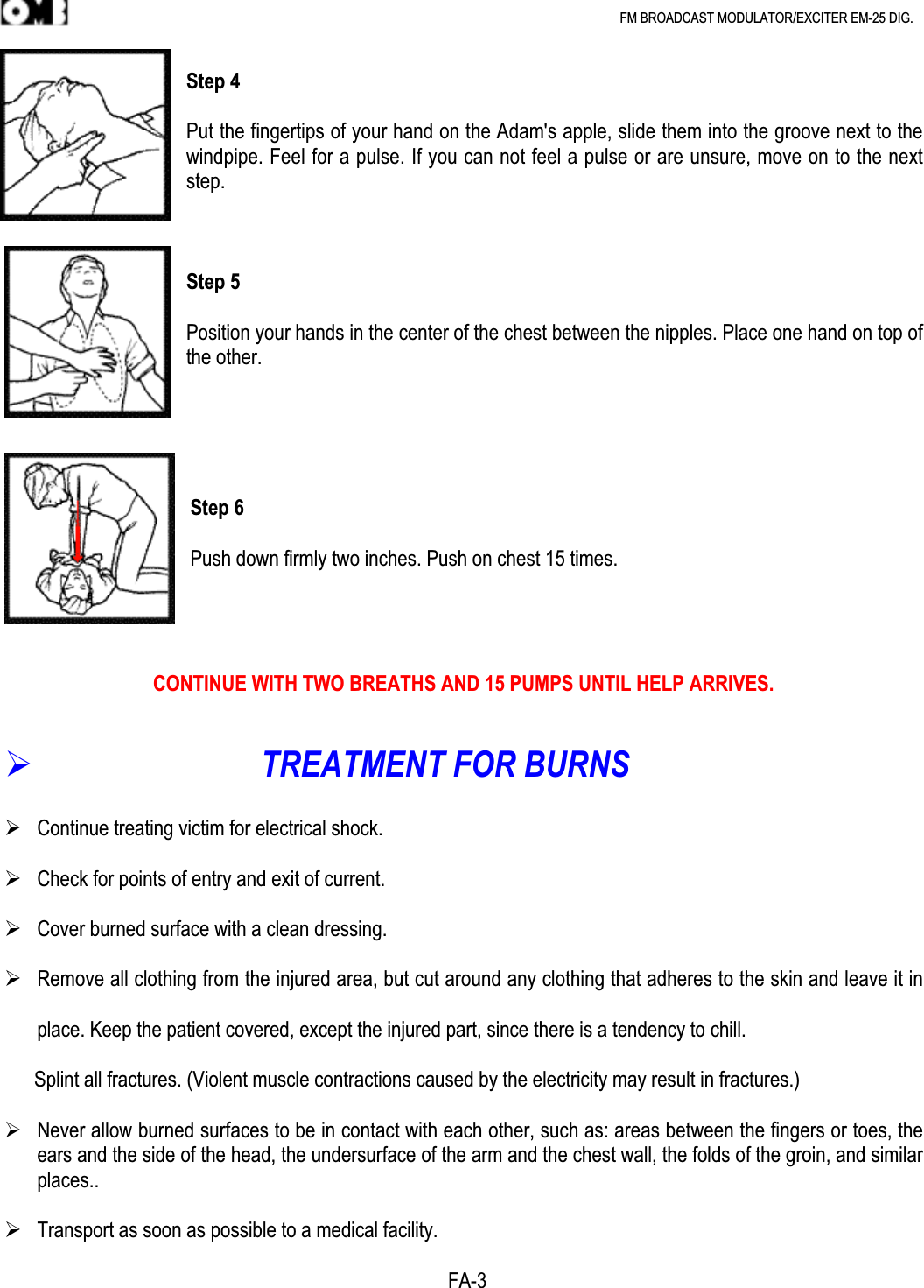 .                                                                                                                                                                                          FM BROADCAST MODULATOR/EXCITER EM-25 DIG.Step 4Put the fingertips of your hand on the Adam&apos;s apple, slide them into the groove next to thewindpipe. Feel for a pulse. If you can not feel a pulse or are unsure, move on to the nextstep.Step 5Position your hands in the center of the chest between the nipples. Place one hand on top ofthe other.Step 6Push down firmly two inches. Push on chest 15 times.CONTINUE WITH TWO BREATHS AND 15 PUMPS UNTIL HELP ARRIVES.                            TREATMENT FOR BURNS Continue treating victim for electrical shock. Check for points of entry and exit of current. Cover burned surface with a clean dressing. Remove all clothing from the injured area, but cut around any clothing that adheres to the skin and leave it inplace. Keep the patient covered, except the injured part, since there is a tendency to chill.      Splint all fractures. (Violent muscle contractions caused by the electricity may result in fractures.) Never allow burned surfaces to be in contact with each other, such as: areas between the fingers or toes, theears and the side of the head, the undersurface of the arm and the chest wall, the folds of the groin, and similarplaces.. Transport as soon as possible to a medical facility.                                                                                              FA-3