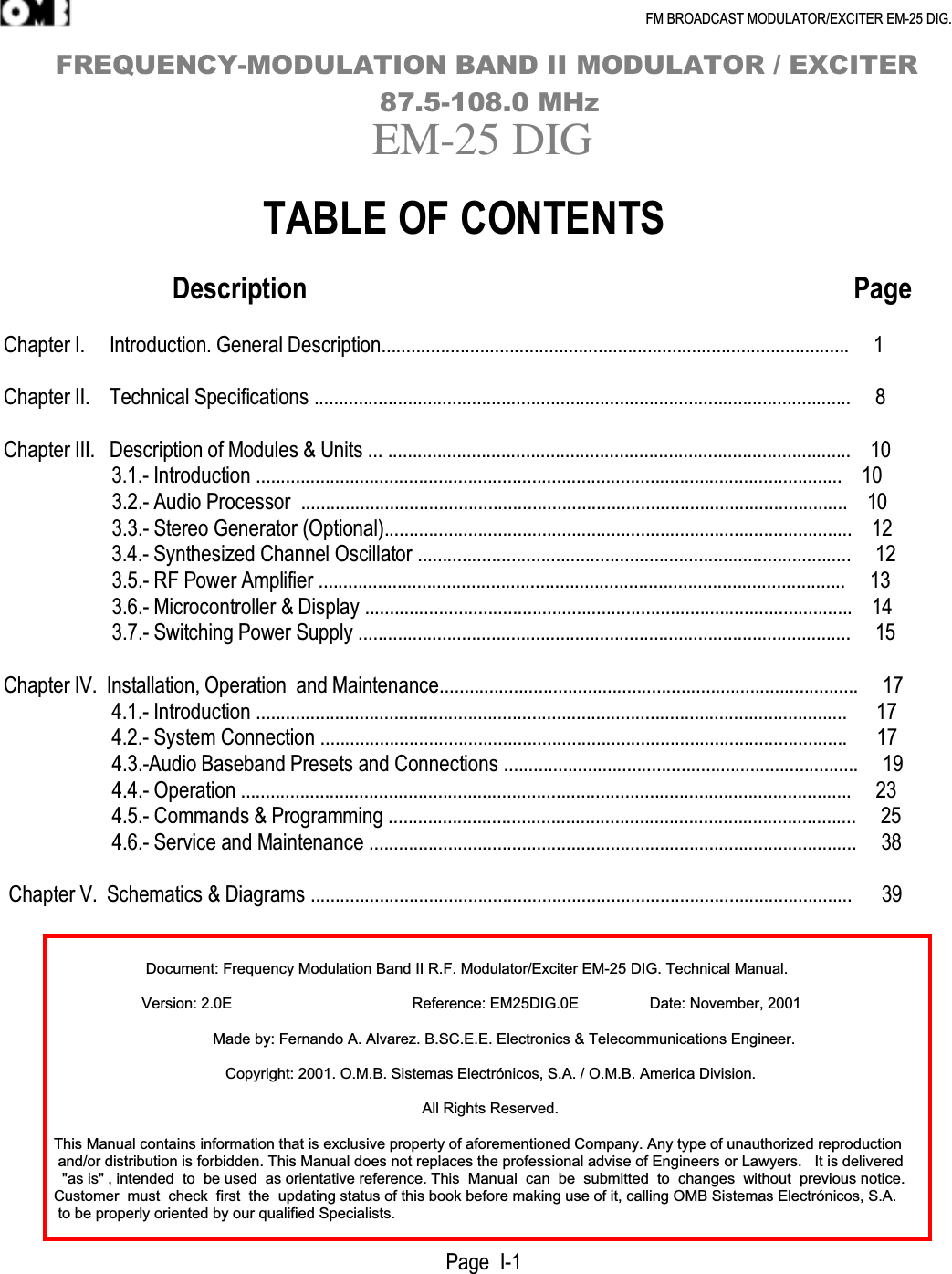 .                                                                                                                                                                                          FM BROADCAST MODULATOR/EXCITER EM-25 DIG.      FREQUENCY-MODULATION BAND II MODULATOR / EXCITER                                       87.5-108.0 MHzEM-25 DIG                         TABLE OF CONTENTS                         Description                                                                                 PageChapter I.     Introduction. General Description...............................................................................................     1Chapter II.    Technical Specifications .............................................................................................................     8Chapter III.   Description of Modules &amp; Units ... ..............................................................................................    10                      3.1.- Introduction .......................................................................................................................    10                      3.2.- Audio Processor  ...............................................................................................................    10                      3.3.- Stereo Generator (Optional)...............................................................................................    12                      3.4.- Synthesized Channel Oscillator ........................................................................................     12                      3.5.- RF Power Amplifier ...........................................................................................................     13                      3.6.- Microcontroller &amp; Display ...................................................................................................    14                      3.7.- Switching Power Supply ....................................................................................................     15Chapter IV.  Installation, Operation  and Maintenance.....................................................................................     17                      4.1.- Introduction ........................................................................................................................      17                      4.2.- System Connection ...........................................................................................................      17                      4.3.-Audio Baseband Presets and Connections ........................................................................     19                      4.4.- Operation ............................................................................................................................     23                      4.5.- Commands &amp; Programming ...............................................................................................     25                      4.6.- Service and Maintenance ...................................................................................................     38 Chapter V.  Schematics &amp; Diagrams ..............................................................................................................      39                                  Document: Frequency Modulation Band II R.F. Modulator/Exciter EM-25 DIG. Technical Manual.                                 Version: 2.0E                                           Reference: EM25DIG.0E                 Date: November, 2001                                                  Made by: Fernando A. Alvarez. B.SC.E.E. Electronics &amp; Telecommunications Engineer.                                                     Copyright: 2001. O.M.B. Sistemas Electrónicos, S.A. / O.M.B. America Division.                                                                                                    All Rights Reserved.            This Manual contains information that is exclusive property of aforementioned Company. Any type of unauthorized reproduction             and/or distribution is forbidden. This Manual does not replaces the professional advise of Engineers or Lawyers.   It is delivered              &quot;as is&quot; , intended  to  be used  as orientative reference. This  Manual  can  be  submitted  to  changes  without  previous notice.            Customer  must  check  first  the  updating status of this book before making use of it, calling OMB Sistemas Electrónicos, S.A.             to be properly oriented by our qualified Specialists.                                                                                     Page  I-1