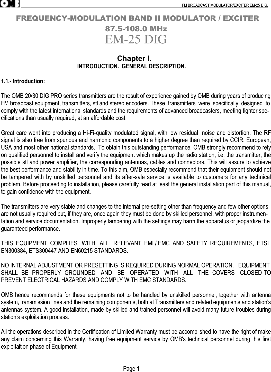 .                                                                                                                                                                                          FM BROADCAST MODULATOR/EXCITER EM-25 DIG.      FREQUENCY-MODULATION BAND II MODULATOR / EXCITER                                           87.5-108.0 MHzEM-25 DIG                                                                 Chapter I.                                                       INTRODUCTION.  GENERAL DESCRIPTION.1.1.- Introduction:The OMB 20/30 DIG PRO series transmitters are the result of experience gained by OMB during years of producingFM broadcast equipment, transmitters, stl and stereo encoders. These  transmitters  were  specifically  designed  tocomply with the latest international standards and the requirements of advanced broadcasters, meeting tighter spe-cifications than usually required, at an affordable cost.Great care went into producing a Hi-Fi-quality modulated signal, with low residual  noise and distortion. The RFsignal is also free from spurious and harmonic components to a higher degree than required by CCIR, European,USA and most other national standards.  To obtain this outstanding performance, OMB strongly recommend to relyon qualified personnel to install and verify the equipment which makes up the radio station, i.e. the transmitter, thepossible stl and power amplifier, the corresponding antennas, cables and connectors. This will assure to achievethe best performance and stability in time. To this aim, OMB especially recommend that their equipment should notbe tampered with by unskilled personnel and its after-sale service is available to customers for any technicalproblem. Before proceeding to installation, please carefully read at least the general installation part of this manual,to gain confidence with the equipment.The transmitters are very stable and changes to the internal pre-setting other than frequency and few other optionsare not usually required but, if they are, once again they must be done by skilled personnel, with proper instrumen-tation and service documentation. Improperly tampering with the settings may harm the apparatus or jeopardize theguaranteed performance.THIS  EQUIPMENT  COMPLIES   WITH   ALL   RELEVANT  EMI / EMC  AND  SAFETY  REQUIREMENTS,  ETSIEN300384, ETS300447 AND EN60215 STANDARDS.NO INTERNAL ADJUSTMENT OR PRESETTING IS REQUIRED DURING NORMAL OPERATION.   EQUIPMENTSHALL  BE  PROPERLY  GROUNDED   AND   BE   OPERATED   WITH   ALL   THE  COVERS   CLOSED TOPREVENT ELECTRICAL HAZARDS AND COMPLY WITH EMC STANDARDS.OMB hence recommends for these equipments not to be handled by unskilled personnel, together with antennasystem, transmission lines and the remaining components, both at Transmitters and related equipments and station&apos;santennas system. A good installation, made by skilled and trained personnel will avoid many future troubles duringstation&apos;s exploitation process.All the operations described in the Certification of Limited Warranty must be accomplished to have the right of makeany claim concerning this Warranty, having free equipment service by OMB&apos;s technical personnel during this firstexploitaition phase of Equipment.                                                                                        Page 1