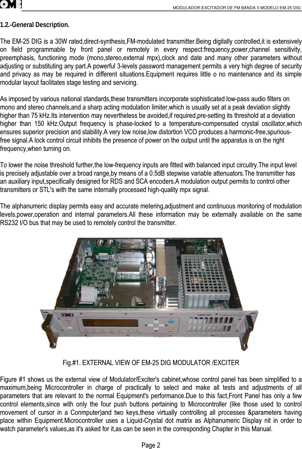                       MODULADOR-EXCITADOR DE FM BANDA II MODELO EM-25 DIG                                         1.2.-General Description.  The EM-25 DIG is a 30W rated,direct-synthesis,FM-modulated transmitter.Being digitally controlled,it is extensively on field programmable by front panel or remotely in every respect:frequency,power,channel sensitivity, preemphasis, functioning mode (mono,stereo,external mpx),clock and date and many other parameters without adjusting or substituting any part.A powerful 3-levels password management permits a very high degree of security and privacy as may be required in different situations.Equipment requires little o no maintenance and its simple modular layout facilitates stage testing and servicing.  As imposed by various national standards,these transmitters incorporate sophisticated low-pass audio filters on mono and stereo channels,and a sharp acting modulation limiter,which is usually set at a peak deviation slightly higher than 75 kHz.Its intervention may nevertheless be avoided,if required,pre-setting its threshold at a deviation higher than 150 kHz.Output frequency is phase-locked to a temperature-compensated crystal oscillator,which ensures superior precision and stability.A very low noise,low distortion VCO produces a harmonic-free,spurious- free signal.A lock control circuit inhibits the presence of power on the output until the apparatus is on the right frequency,when turning on.  To lower the noise threshold further,the low-frequency inputs are fitted with balanced input circuitry.The input level is precisely adjustable over a broad range,by means of a 0.5dB stepwise variable attenuators.The transmitter has an auxiliary input,specifically designed for RDS and SCA encoders.A modulation output permits to control other transmitters or STL&apos;s with the same internally processed high-quality mpx signal.  The alphanumeric display permits easy and accurate metering,adjustment and continuous monitoring of modulation levels,power,operation and internal parameters.All these information may be externally available on the same RS232 I/O bus that may be used to remotely control the transmitter.                 Fig.#1. EXTERNAL VIEW OF EM-25 DIG MODULATOR /EXCITER  Figure #1 shows us the external view of Modulator/Exciter&apos;s cabinet,whose control panel has been simplified to a maximum,being Microcontroller in charge of practically to select and make all tests and adjustments of all parameters that are relevant to the normal Equipment&apos;s performance.Due to this fact,Front Panel has only a few control elements,since with only the four push buttons pertaining to Microcontroller (like those used to control movement of cursor in a Conmputer)and two keys,these virtually controlling all processes &amp;parameters having place within Equipment.Microcontroller uses a Liquid-Crystal dot matrix as Alphanumeric Display nit in order to watch parameter&apos;s values,as it&apos;s asked for it,as can be seen in the corresponding Chapter in this Manual.  Page 2 