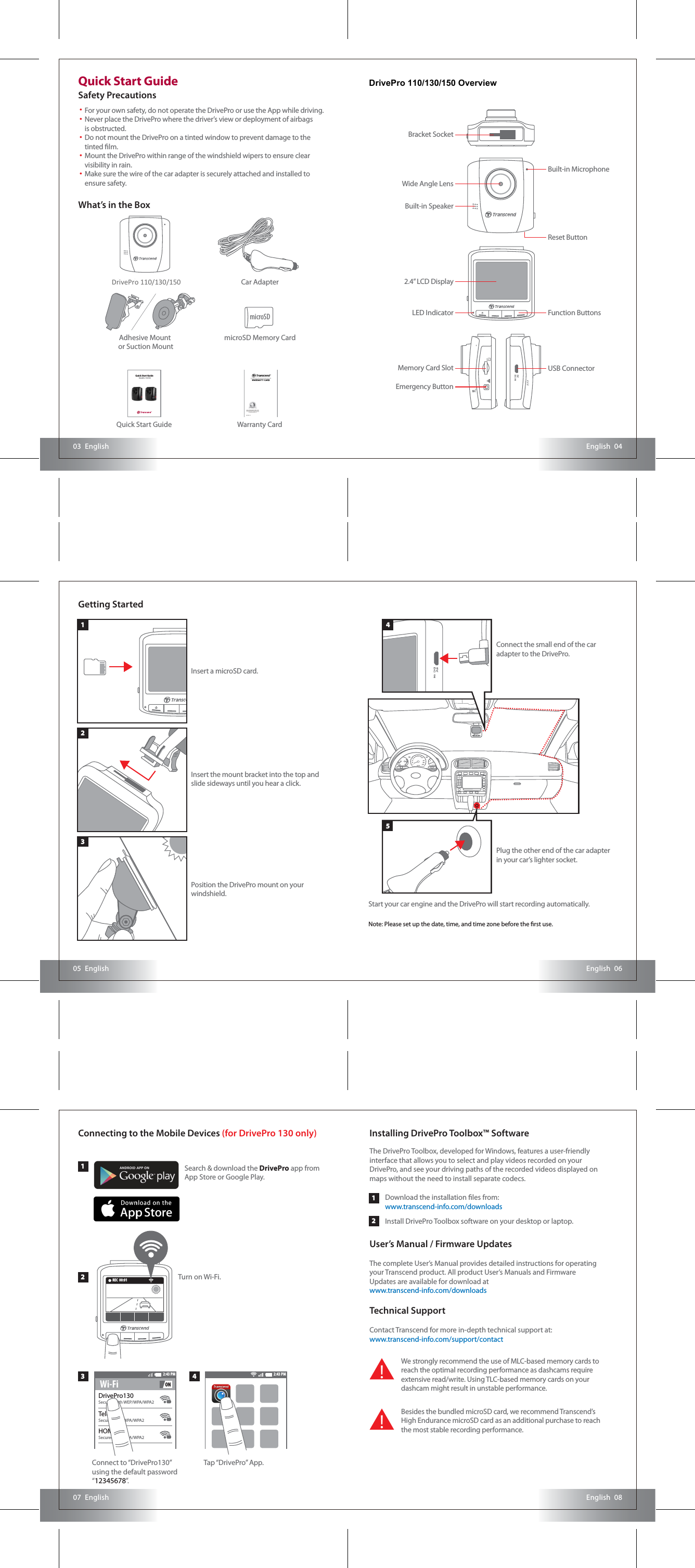 2:43 PMWi-Fi ONEnglish  0605  EnglishEnglish  0807  EnglishEnglish  0403  EnglishQuick Start GuideSafety PrecautionsGetting StartedDrivePro 110/130 OverviewWhat’s in the BoxFor your own safety, do not operate the DrivePro or use the App while driving.Never place the DrivePro where the driver’s view or deployment of airbags is obstructed.Do not mount the DrivePro on a tinted window to prevent damage to the tinted lm.Mount the DrivePro within range of the windshield wipers to ensure clear visibility in rain.Make sure the wire of the car adapter is securely attached and installed to ensure safety.••• • • Adhesive Mount or Suction MountQuick Start Guide Warranty CardmicroSD Memory CardCar AdapterDrivePro 110/130Quick Start GuideDrivePro 110/13011223 4Connecting to the Mobile Devices (for DrivePro 130 only)Search &amp; download the DrivePro app from App Store or Google Play.DrivePro130Secured with WEP/WPA/WPA2TelecomSecured with WPA/WPA2HOMESecured with WPA/WPA2Turn on Wi-Fi.Tap “DrivePro” App.2:43 PMInstalling DrivePro Toolbox™ SoftwareThe DrivePro Toolbox, developed for Windows, features a user-friendly interface that allows you to select and play videos recorded on your DrivePro, and see your driving paths of the recorded videos displayed on maps without the need to install separate codecs.The complete User’s Manual provides detailed instructions for operating your Transcend product. All product User’s Manuals and Firmware Updates are available for download at  www.transcend-info.com/downloadsContact Transcend for more in-depth technical support at:www.transcend-info.com/support/contactDownload the installation les from: www.transcend-info.com/downloadsInstall DrivePro Toolbox software on your desktop or laptop.User’s Manual / Firmware UpdatesTechnical SupportWe strongly recommend the use of MLC-based memory cards to reach the optimal recording performance as dashcams require extensive read/write. Using TLC-based memory cards on your dashcam might result in unstable performance.!Besides the bundled microSD card, we recommend Transcend’s High Endurance microSD card as an additional purchase to reach the most stable recording performance. !microSDConnect to “DrivePro130” using the default password “12345678”.Function ButtonsUSB ConnectorBracket SocketWide Angle LensBuilt-in SpeakerMemory Card SlotEmergency ButtonReset Button2.4” LCD DisplayLED IndicatorBuilt-in MicrophoneInsert a microSD card.Insert the mount bracket into the top and slide sideways until you hear a click.Position the DrivePro mount on your windshield.33Start your car engine and the DrivePro will start recording automatically.Note: Please set up the date, time, and time zone before the rst use.Connect the small end of the car adapter to the DrivePro.Plug the other end of the car adapter in your car’s lighter socket.5421REC  00:01DrivePro 110/130/150 OverviewDrivePro 110/130/150