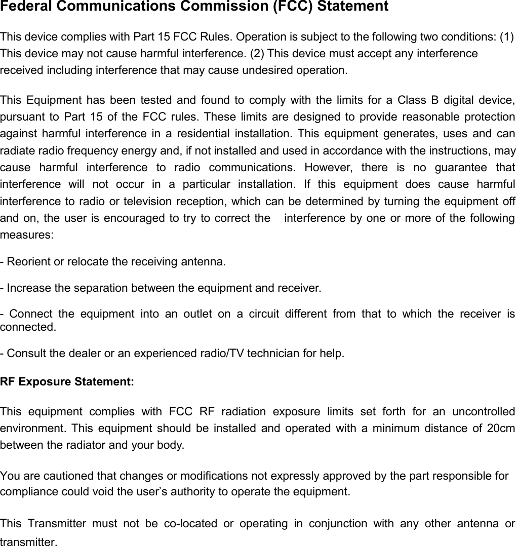 Federal Communications Commission (FCC) StatementThis device complies with Part 15 FCC Rules. Operation is subject to the following two conditions: (1)This device may not cause harmful interference. (2) This device must accept any interferencereceived including interference that may cause undesired operation.This Equipment has been tested and found to comply with the limits for a Class B digital device,pursuant to Part 15 of the FCC rules. These limits are designed to provide reasonable protectionagainst harmful interference in a residential installation. This equipment generates, uses and canradiate radio frequency energy and, if not installed and used in accordance with the instructions, maycause harmful interference to radio communications. However, there is no guarantee thatinterference will not occur in a particular installation. If this equipment does cause harmfulinterference to radio or television reception, which can be determined by turning the equipment offand on, the user is encouraged to try to correct the interference by one or more of the followingmeasures:- Reorient or relocate the receiving antenna.- Increase the separation between the equipment and receiver.- Connect the equipment into an outlet on a circuit different from that to which the receiver isconnected.- Consult the dealer or an experienced radio/TV technician for help.RF Exposure Statement:This equipment complies with FCC RF radiation exposure limits set forth for an uncontrolledenvironment. This equipment should be installed and operated with a minimum distance of 20cmbetween the radiator and your body.You are cautioned that changes or modifications not expressly approved by the part responsible forcompliance could void the user’s authority to operate the equipment.This Transmitter must not be co-located or operating in conjunction with any other antenna ortransmitter.