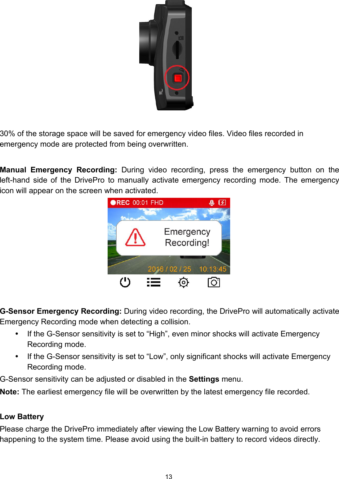 1330% of the storage space will be saved for emergency video files. Video files recorded inemergency mode are protected from being overwritten.Manual Emergency Recording: During video recording, press the emergency button on theleft-hand side of the DrivePro to manually activate emergency recording mode. The emergencyicon will appear on the screen when activated.G-Sensor Emergency Recording: During video recording, the DrivePro will automatically activateEmergency Recording mode when detecting a collision.If the G-Sensor sensitivity is set to “High”, even minor shocks will activate EmergencyRecording mode.If the G-Sensor sensitivity is set to “Low”, only significant shocks will activate EmergencyRecording mode.G-Sensor sensitivity can be adjusted or disabled in the Settings menu.Note: The earliest emergency file will be overwritten by the latest emergency file recorded.Low BatteryPlease charge the DrivePro immediately after viewing the Low Battery warning to avoid errorshappening to the system time. Please avoid using the built-in battery to record videos directly.