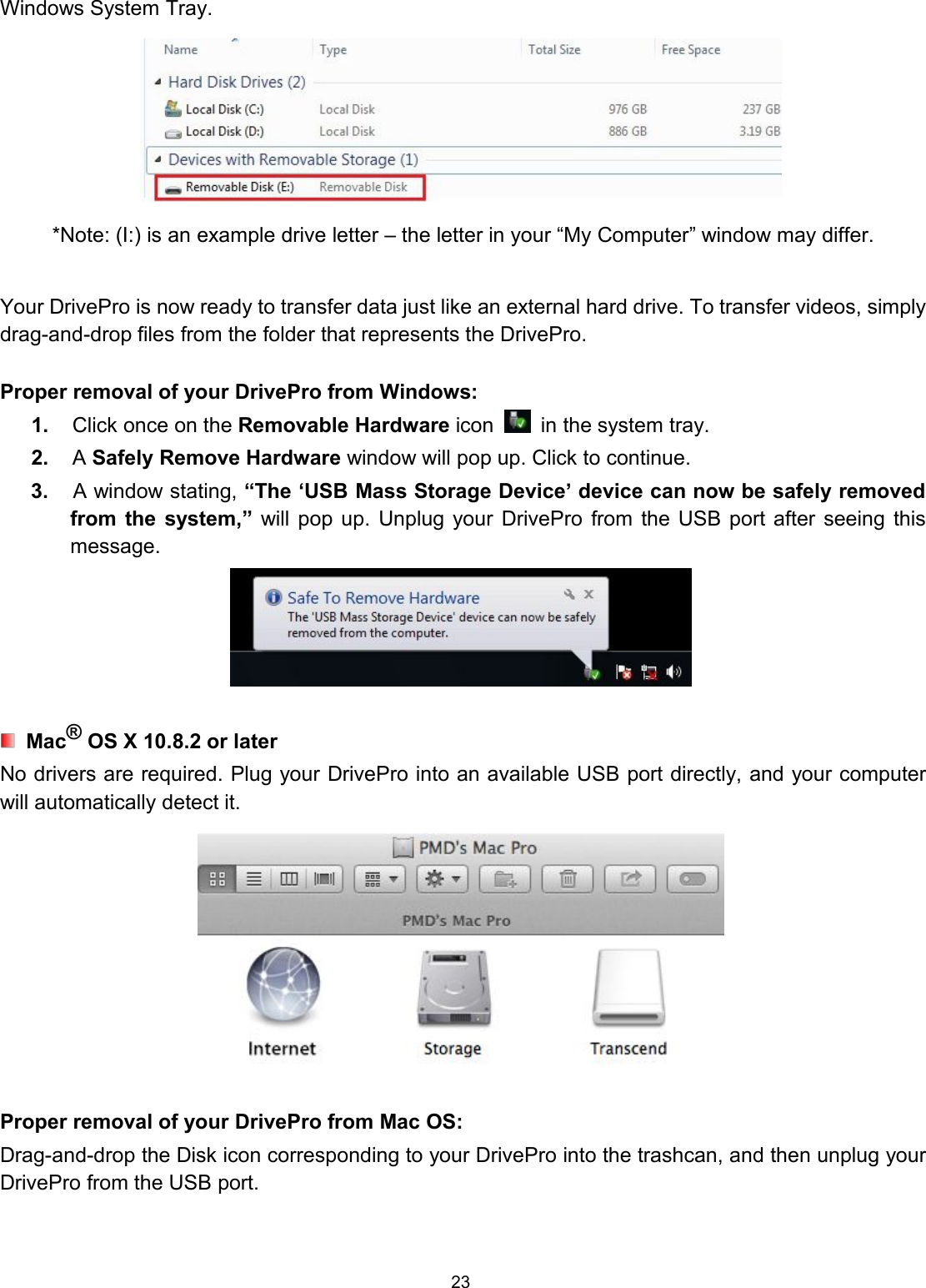 23Windows System Tray.*Note: (I:) is an example drive letter – the letter in your “My Computer” window may differ.Your DrivePro is now ready to transfer data just like an external hard drive. To transfer videos, simplydrag-and-drop files from the folder that represents the DrivePro.Proper removal of your DrivePro from Windows:1. Click once on the Removable Hardware icon in the system tray.2. ASafely Remove Hardware window will pop up. Click to continue.3. A window stating, “The ‘USB Mass Storage Device’ device can now be safely removedfrom the system,” will pop up. Unplug your DrivePro from the USB port after seeing thismessage.Mac®OS X 10.8.2 or laterNo drivers are required. Plug your DrivePro into an available USB port directly, and your computerwill automatically detect it.Proper removal of your DrivePro from Mac OS:Drag-and-drop the Disk icon corresponding to your DrivePro into the trashcan, and then unplug yourDrivePro from the USB port.