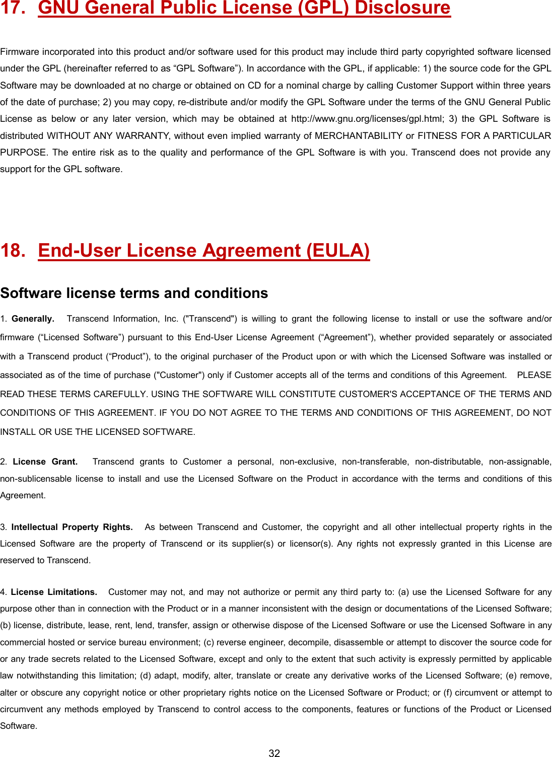 3217. GNU General Public License (GPL) DisclosureFirmware incorporated into this product and/or software used for this product may include third party copyrighted software licensedunder the GPL (hereinafter referred to as “GPL Software”). In accordance with the GPL, if applicable: 1) the source code for the GPLSoftware may be downloaded at no charge or obtained on CD for a nominal charge by calling Customer Support within three yearsof the date of purchase; 2) you may copy, re-distribute and/or modify the GPL Software under the terms of the GNU General PublicLicense as below or any later version, which may be obtained at http://www.gnu.org/licenses/gpl.html; 3) the GPL Software isdistributed WITHOUT ANY WARRANTY, without even implied warranty of MERCHANTABILITY or FITNESS FOR A PARTICULARPURPOSE. The entire risk as to the quality and performance of the GPL Software is with you. Transcend does not provide anysupport for the GPL software.18. End-User License Agreement (EULA)Software license terms and conditions1. Generally. Transcend Information, Inc. (&quot;Transcend&quot;) is willing to grant the following license to install or use the software and/orfirmware (“Licensed Software”) pursuant to this End-User License Agreement (“Agreement”), whether provided separately or associatedwith a Transcend product (“Product”), to the original purchaser of the Product upon or with which the Licensed Software was installed orassociated as of the time of purchase (&quot;Customer&quot;) only if Customer accepts all of the terms and conditions of this Agreement. PLEASEREAD THESE TERMS CAREFULLY. USING THE SOFTWARE WILL CONSTITUTE CUSTOMER&apos;S ACCEPTANCE OF THE TERMS ANDCONDITIONS OF THIS AGREEMENT. IF YOU DO NOT AGREE TO THE TERMS AND CONDITIONS OF THIS AGREEMENT, DO NOTINSTALL OR USE THE LICENSED SOFTWARE.2. License Grant. Transcend grants to Customer a personal, non-exclusive, non-transferable, non-distributable, non-assignable,non-sublicensable license to install and use the Licensed Software on the Product in accordance with the terms and conditions of thisAgreement.3. Intellectual Property Rights. As between Transcend and Customer, the copyright and all other intellectual property rights in theLicensed Software are the property of Transcend or its supplier(s) or licensor(s). Any rights not expressly granted in this License arereserved to Transcend.4. License Limitations. Customer may not, and may not authorize or permit any third party to: (a) use the Licensed Software for anypurpose other than in connection with the Product or in a manner inconsistent with the design or documentations of the Licensed Software;(b) license, distribute, lease, rent, lend, transfer, assign or otherwise dispose of the Licensed Software or use the Licensed Software in anycommercial hosted or service bureau environment; (c) reverse engineer, decompile, disassemble or attempt to discover the source code foror any trade secrets related to the Licensed Software, except and only to the extent that such activity is expressly permitted by applicablelaw notwithstanding this limitation; (d) adapt, modify, alter, translate or create any derivative works of the Licensed Software; (e) remove,alter or obscure any copyright notice or other proprietary rights notice on the Licensed Software or Product; or (f) circumvent or attempt tocircumvent any methods employed by Transcend to control access to the components, features or functions of the Product or LicensedSoftware.
