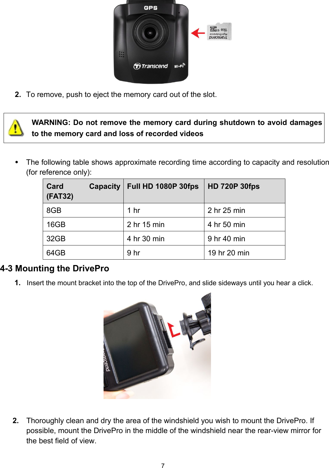 72. To remove, push to eject the memory card out of the slot.WARNING: Do not remove the memory card during shutdown to avoid damagesto the memory card and loss of recorded videosThe following table shows approximate recording time according to capacity and resolution(for reference only):Card Capacity(FAT32)Full HD 1080P 30fps HD 720P 30fps8GB 1 hr 2 hr 25 min16GB 2 hr 15 min 4 hr 50 min32GB 4 hr 30 min 9 hr 40 min64GB 9 hr 19 hr 20 min4-3 Mounting the DrivePro1. Insert the mount bracket into the top of the DrivePro, and slide sideways until you hear a click.2. Thoroughly clean and dry the area of the windshield you wish to mount the DrivePro. Ifpossible, mount the DrivePro in the middle of the windshield near the rear-view mirror forthe best field of view.