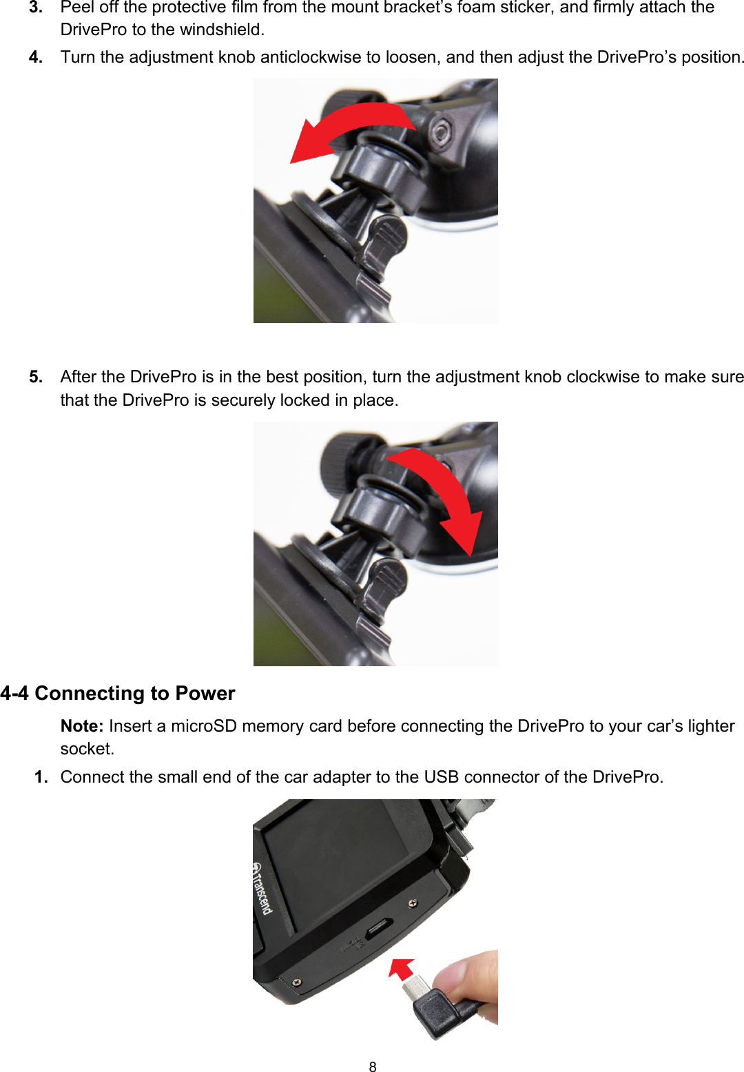 83. Peel off the protective film from the mount bracket’s foam sticker, and firmly attach theDrivePro to the windshield.4. Turn the adjustment knob anticlockwise to loosen, and then adjust the DrivePro’s position.5. After the DrivePro is in the best position, turn the adjustment knob clockwise to make surethat the DrivePro is securely locked in place.4-4 Connecting to PowerNote: Insert a microSD memory card before connecting the DrivePro to your car’s lightersocket.1. Connect the small end of the car adapter to the USB connector of the DrivePro.