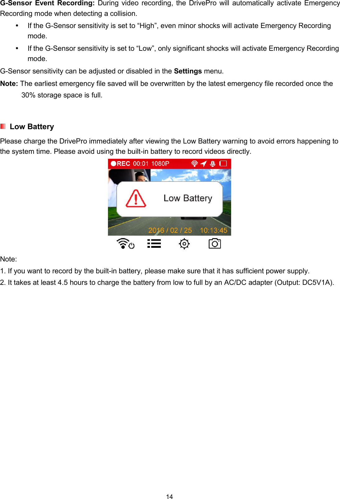 14G-Sensor Event Recording: During video recording, the DrivePro will automatically activate EmergencyRecording mode when detecting a collision.If the G-Sensor sensitivity is set to “High”, even minor shocks will activate Emergency Recordingmode.If the G-Sensor sensitivity is set to “Low”, only significant shocks will activate Emergency Recordingmode.G-Sensor sensitivity can be adjusted or disabled in the Settings menu.Note: The earliest emergency file saved will be overwritten by the latest emergency file recorded once the30% storage space is full.Low BatteryPlease charge the DrivePro immediately after viewing the Low Battery warning to avoid errors happening tothe system time. Please avoid using the built-in battery to record videos directly.Note:1. If you want to record by the built-in battery, please make sure that it has sufficient power supply.2. It takes at least 4.5 hours to charge the battery from low to full by an AC/DC adapter (Output: DC5V1A).