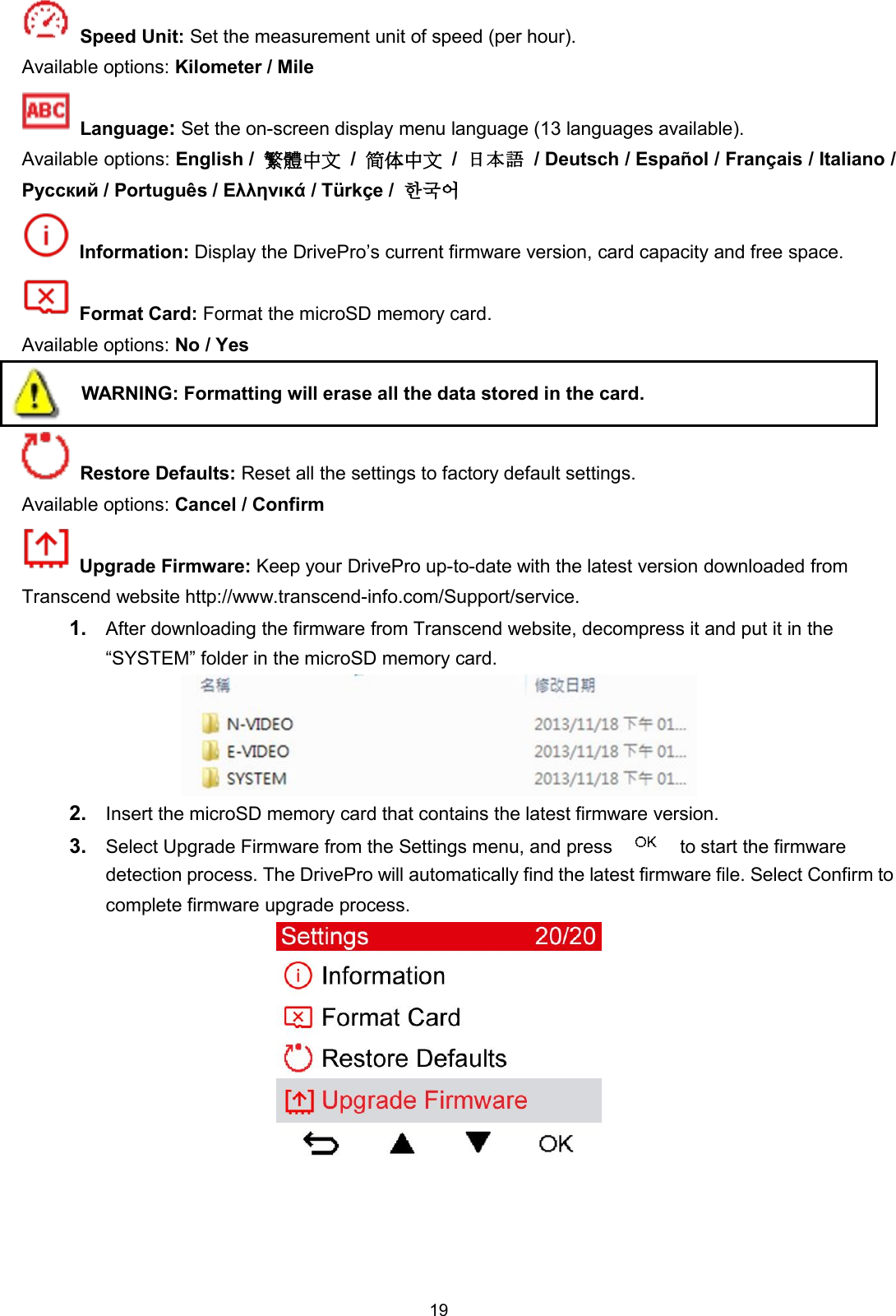 19Speed Unit: Set the measurement unit of speed (per hour).Available options: Kilometer / MileLanguage:Set the on-screen display menu language (13 languages available).Available options: English / 繁體中文 /简体中文 /日本語 / Deutsch / Español / Français / Italiano /Русский / Português / Ελληνικά / Türkçe / 한국어Information: Display the DrivePro’s current firmware version, card capacity and free space.Format Card: Format the microSD memory card.Available options: No / YesWARNING: Formatting will erase all the data stored in the card.Restore Defaults: Reset all the settings to factory default settings.Available options: Cancel / ConfirmUpgrade Firmware: Keep your DrivePro up-to-date with the latest version downloaded fromTranscend website http://www.transcend-info.com/Support/service.1. After downloading the firmware from Transcend website, decompress it and put it in the“SYSTEM” folder in the microSD memory card.2. Insert the microSD memory card that contains the latest firmware version.3. Select Upgrade Firmware from the Settings menu, and press to start the firmwaredetection process. The DrivePro will automatically find the latest firmware file. Select Confirm tocomplete firmware upgrade process.