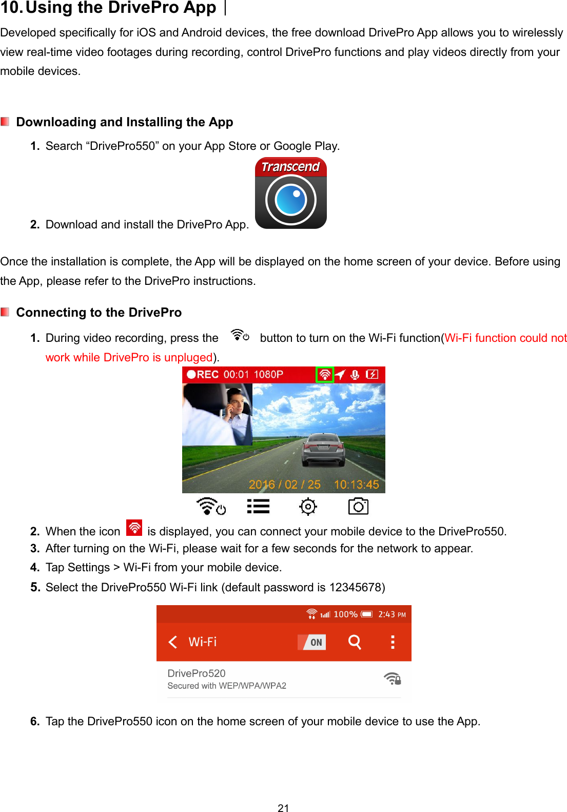 2110.Using the DrivePro App︱Developed specifically for iOS and Android devices, the free download DrivePro App allows you to wirelesslyview real-time video footages during recording, control DrivePro functions and play videos directly from yourmobile devices.Downloading and Installing the App1. Search “DrivePro550” on your App Store or Google Play.2. Download and install the DrivePro App.Once the installation is complete, the App will be displayed on the home screen of your device. Before usingthe App, please refer to the DrivePro instructions.Connecting to the DrivePro1. During video recording, press the button to turn on the Wi-Fi function(Wi-Fi function could notwork while DrivePro is unpluged).2. When the icon is displayed, you can connect your mobile device to the DrivePro550.3. After turning on the Wi-Fi, please wait for a few seconds for the network to appear.4. Tap Settings &gt; Wi-Fi from your mobile device.5. Select the DrivePro550 Wi-Fi link (default password is 12345678)6. Tap the DrivePro550 icon on the home screen of your mobile device to use the App.