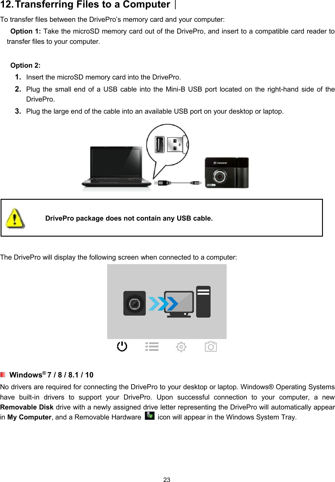 2312.Transferring Files to a Computer︱To transfer files between the DrivePro’s memory card and your computer:Option 1: Take the microSD memory card out of the DrivePro, and insert to a compatible card reader totransfer files to your computer.Option 2:1. Insert the microSD memory card into the DrivePro.2. Plug the small end of a USB cable into the Mini-B USB port located on the right-hand side of theDrivePro.3. Plug the large end of the cable into an available USB port on your desktop or laptop.DrivePro package does not contain any USB cable.The DrivePro will display the following screen when connected to a computer:Windows®7 / 8 / 8.1 / 10No drivers are required for connecting the DrivePro to your desktop or laptop. Windows® Operating Systemshave built-in drivers to support your DrivePro. Upon successful connection to your computer, a newRemovable Disk drive with a newly assigned drive letter representing the DrivePro will automatically appearin My Computer, and a Removable Hardware icon will appear in the Windows System Tray.