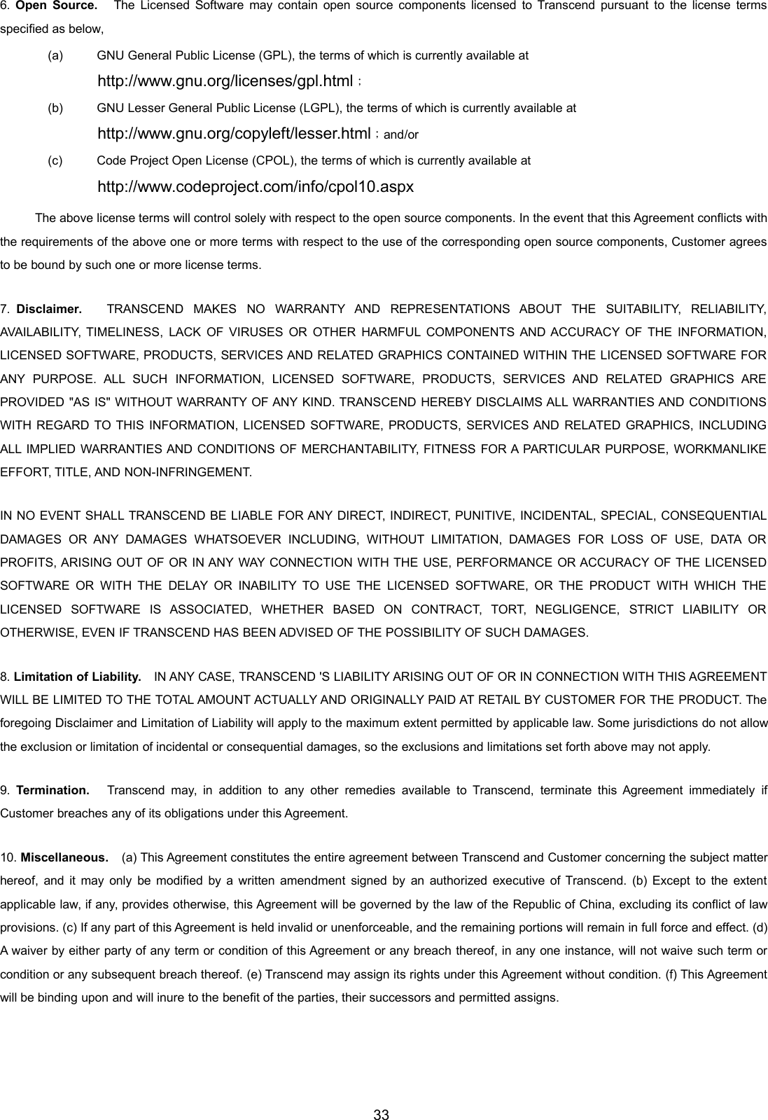 336. Open Source. The Licensed Software may contain open source components licensed to Transcend pursuant to the license termsspecified as below,(a) GNU General Public License (GPL), the terms of which is currently available athttp://www.gnu.org/licenses/gpl.html；(b) GNU Lesser General Public License (LGPL), the terms of which is currently available athttp://www.gnu.org/copyleft/lesser.html；and/or(c) Code Project Open License (CPOL), the terms of which is currently available athttp://www.codeproject.com/info/cpol10.aspxThe above license terms will control solely with respect to the open source components. In the event that this Agreement conflicts withthe requirements of the above one or more terms with respect to the use of the corresponding open source components, Customer agreesto be bound by such one or more license terms.7. Disclaimer. TRANSCEND MAKES NO WARRANTY AND REPRESENTATIONS ABOUT THE SUITABILITY, RELIABILITY,AVAILABILITY, TIMELINESS, LACK OF VIRUSES OR OTHER HARMFUL COMPONENTS AND ACCURACY OF THE INFORMATION,LICENSED SOFTWARE, PRODUCTS, SERVICES AND RELATED GRAPHICS CONTAINED WITHIN THE LICENSED SOFTWARE FORANY PURPOSE. ALL SUCH INFORMATION, LICENSED SOFTWARE, PRODUCTS, SERVICES AND RELATED GRAPHICS AREPROVIDED &quot;AS IS&quot; WITHOUT WARRANTY OF ANY KIND. TRANSCEND HEREBY DISCLAIMS ALL WARRANTIES AND CONDITIONSWITH REGARD TO THIS INFORMATION, LICENSED SOFTWARE, PRODUCTS, SERVICES AND RELATED GRAPHICS, INCLUDINGALL IMPLIED WARRANTIES AND CONDITIONS OF MERCHANTABILITY, FITNESS FOR A PARTICULAR PURPOSE, WORKMANLIKEEFFORT, TITLE, AND NON-INFRINGEMENT.IN NO EVENT SHALL TRANSCEND BE LIABLE FOR ANY DIRECT, INDIRECT, PUNITIVE, INCIDENTAL, SPECIAL, CONSEQUENTIALDAMAGES OR ANY DAMAGES WHATSOEVER INCLUDING, WITHOUT LIMITATION, DAMAGES FOR LOSS OF USE, DATA ORPROFITS, ARISING OUT OF OR IN ANY WAY CONNECTION WITH THE USE, PERFORMANCE OR ACCURACY OF THE LICENSEDSOFTWARE OR WITH THE DELAY OR INABILITY TO USE THE LICENSED SOFTWARE, OR THE PRODUCT WITH WHICH THELICENSED SOFTWARE IS ASSOCIATED, WHETHER BASED ON CONTRACT, TORT, NEGLIGENCE, STRICT LIABILITY OROTHERWISE, EVEN IF TRANSCEND HAS BEEN ADVISED OF THE POSSIBILITY OF SUCH DAMAGES.8. Limitation of Liability. IN ANY CASE, TRANSCEND &apos;S LIABILITY ARISING OUT OF OR IN CONNECTION WITH THIS AGREEMENTWILL BE LIMITED TO THE TOTAL AMOUNT ACTUALLY AND ORIGINALLY PAID AT RETAIL BY CUSTOMER FOR THE PRODUCT. Theforegoing Disclaimer and Limitation of Liability will apply to the maximum extent permitted by applicable law. Some jurisdictions do not allowthe exclusion or limitation of incidental or consequential damages, so the exclusions and limitations set forth above may not apply.9. Termination. Transcend may, in addition to any other remedies available to Transcend, terminate this Agreement immediately ifCustomer breaches any of its obligations under this Agreement.10. Miscellaneous. (a) This Agreement constitutes the entire agreement between Transcend and Customer concerning the subject matterhereof, and it may only be modified by a written amendment signed by an authorized executive of Transcend. (b) Except to the extentapplicable law, if any, provides otherwise, this Agreement will be governed by the law of the Republic of China, excluding its conflict of lawprovisions. (c) If any part of this Agreement is held invalid or unenforceable, and the remaining portions will remain in full force and effect. (d)A waiver by either party of any term or condition of this Agreement or any breach thereof, in any one instance, will not waive such term orcondition or any subsequent breach thereof. (e) Transcend may assign its rights under this Agreement without condition. (f) This Agreementwill be binding upon and will inure to the benefit of the parties, their successors and permitted assigns.