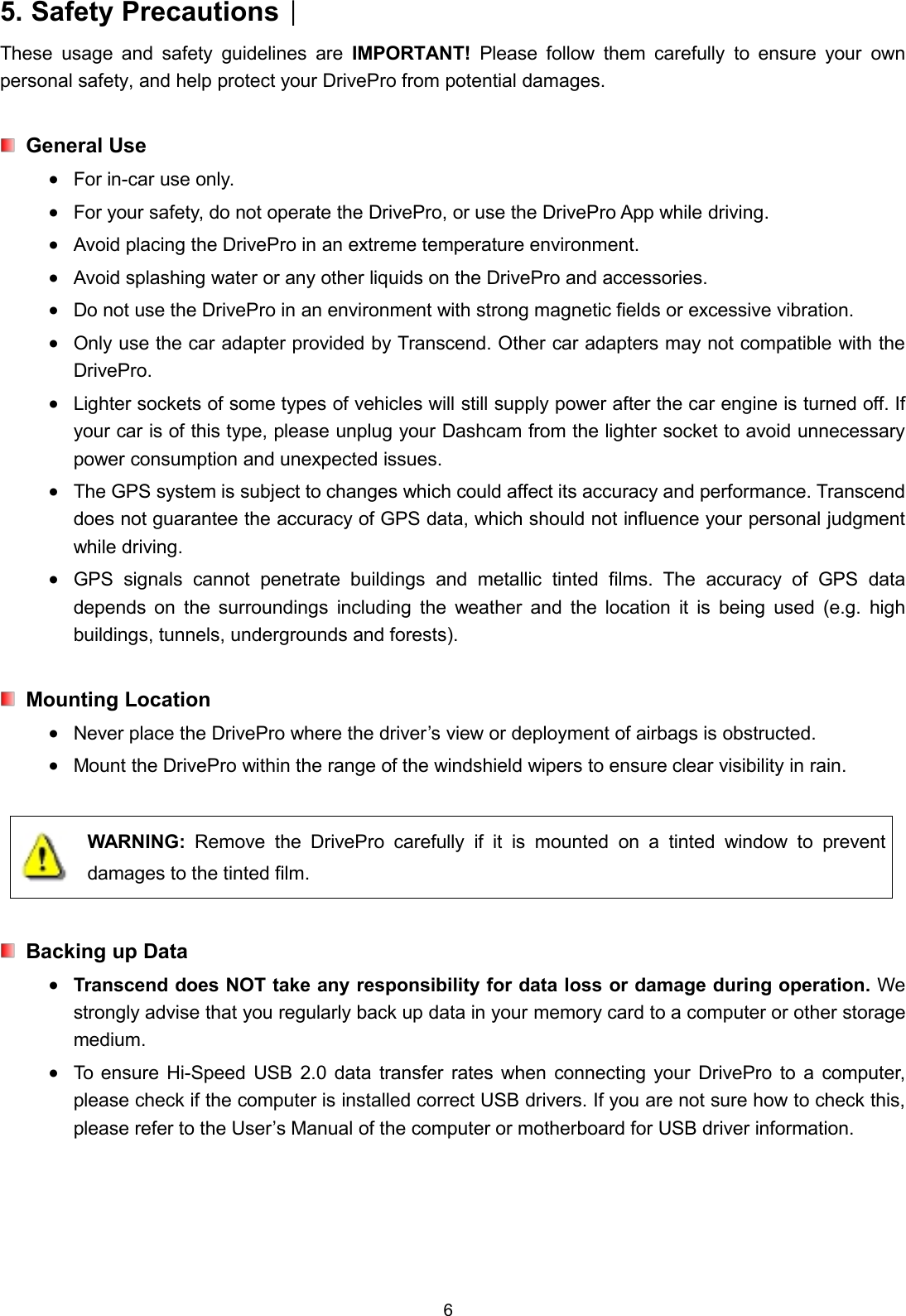 65. Safety Precautions︱These usage and safety guidelines are IMPORTANT! Please follow them carefully to ensure your ownpersonal safety, and help protect your DrivePro from potential damages.General UseFor in-car use only.For your safety, do not operate the DrivePro, or use the DrivePro App while driving.Avoid placing the DrivePro in an extreme temperature environment.Avoid splashing water or any other liquids on the DrivePro and accessories.Do not use the DrivePro in an environment with strong magnetic fields or excessive vibration.Only use the car adapter provided by Transcend. Other car adapters may not compatible with theDrivePro.Lighter sockets of some types of vehicles will still supply power after the car engine is turned off. Ifyour car is of this type, please unplug your Dashcam from the lighter socket to avoid unnecessarypower consumption and unexpected issues.The GPS system is subject to changes which could affect its accuracy and performance. Transcenddoes not guarantee the accuracy of GPS data, which should not influence your personal judgmentwhile driving.GPS signals cannot penetrate buildings and metallic tinted films. The accuracy of GPS datadepends on the surroundings including the weather and the location it is being used (e.g. highbuildings, tunnels, undergrounds and forests).Mounting LocationNever place the DrivePro where the driver’s view or deployment of airbags is obstructed.Mount the DrivePro within the range of the windshield wipers to ensure clear visibility in rain.WARNING: Remove the DrivePro carefully if it is mounted on a tinted window to preventdamages to the tinted film.Backing up DataTranscend does NOT take any responsibility for data loss or damage during operation. Westrongly advise that you regularly back up data in your memory card to a computer or other storagemedium.To ensure Hi-Speed USB 2.0 data transfer rates when connecting your DrivePro to a computer,please check if the computer is installed correct USB drivers. If you are not sure how to check this,please refer to the User’s Manual of the computer or motherboard for USB driver information.