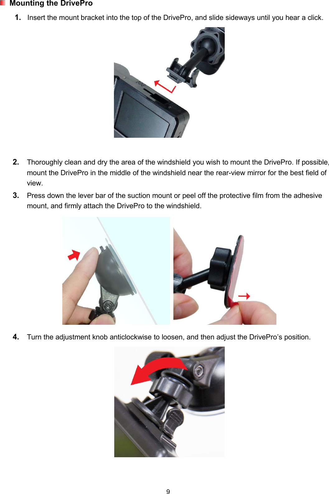 9Mounting the DrivePro1. Insert the mount bracket into the top of the DrivePro, and slide sideways until you hear a click.2. Thoroughly clean and dry the area of the windshield you wish to mount the DrivePro. If possible,mount the DrivePro in the middle of the windshield near the rear-view mirror for the best field ofview.3. Press down the lever bar of the suction mount or peel off the protective film from the adhesivemount, and firmly attach the DrivePro to the windshield.4. Turn the adjustment knob anticlockwise to loosen, and then adjust the DrivePro’s position.