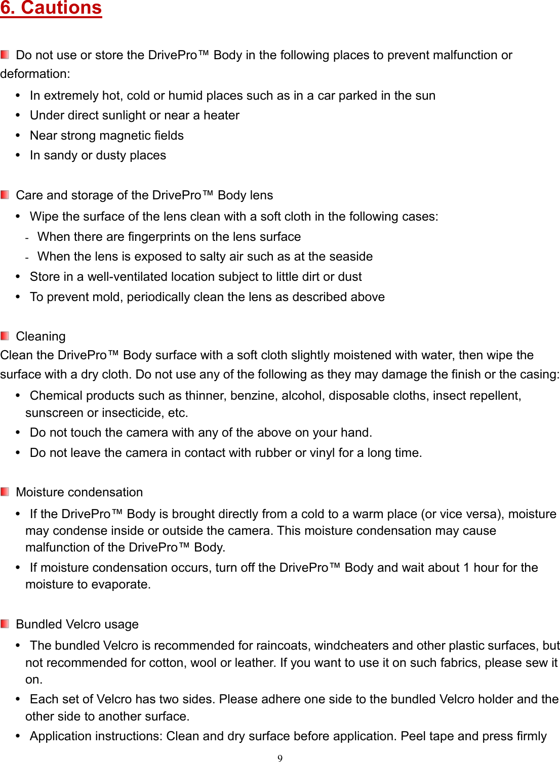 96. CautionsDo not use or store the DrivePro™ Body in the following places to prevent malfunction ordeformation:In extremely hot, cold or humid places such as in a car parked in the sunUnder direct sunlight or near a heaterNear strong magnetic fieldsIn sandy or dusty placesCare and storage of the DrivePro™ Body lensWipe the surface of the lens clean with a soft cloth in the following cases: When there are fingerprints on the lens surface When the lens is exposed to salty air such as at the seasideStore in a well-ventilated location subject to little dirt or dustTo prevent mold, periodically clean the lens as described aboveCleaningClean the DrivePro™ Body surface with a soft cloth slightly moistened with water, then wipe thesurface with a dry cloth. Do not use any of the following as they may damage the finish or the casing:Chemical products such as thinner, benzine, alcohol, disposable cloths, insect repellent,sunscreen or insecticide, etc.Do not touch the camera with any of the above on your hand.Do not leave the camera in contact with rubber or vinyl for a long time.Moisture condensationIf the DrivePro™ Body is brought directly from a cold to a warm place (or vice versa), moisturemay condense inside or outside the camera. This moisture condensation may causemalfunction of the DrivePro™ Body.If moisture condensation occurs, turn off the DrivePro™ Body and wait about 1 hour for themoisture to evaporate.Bundled Velcro usageThe bundled Velcro is recommended for raincoats, windcheaters and other plastic surfaces, butnot recommended for cotton, wool or leather. If you want to use it on such fabrics, please sew iton.Each set of Velcro has two sides. Please adhere one side to the bundled Velcro holder and theother side to another surface.Application instructions: Clean and dry surface before application. Peel tape and press firmly