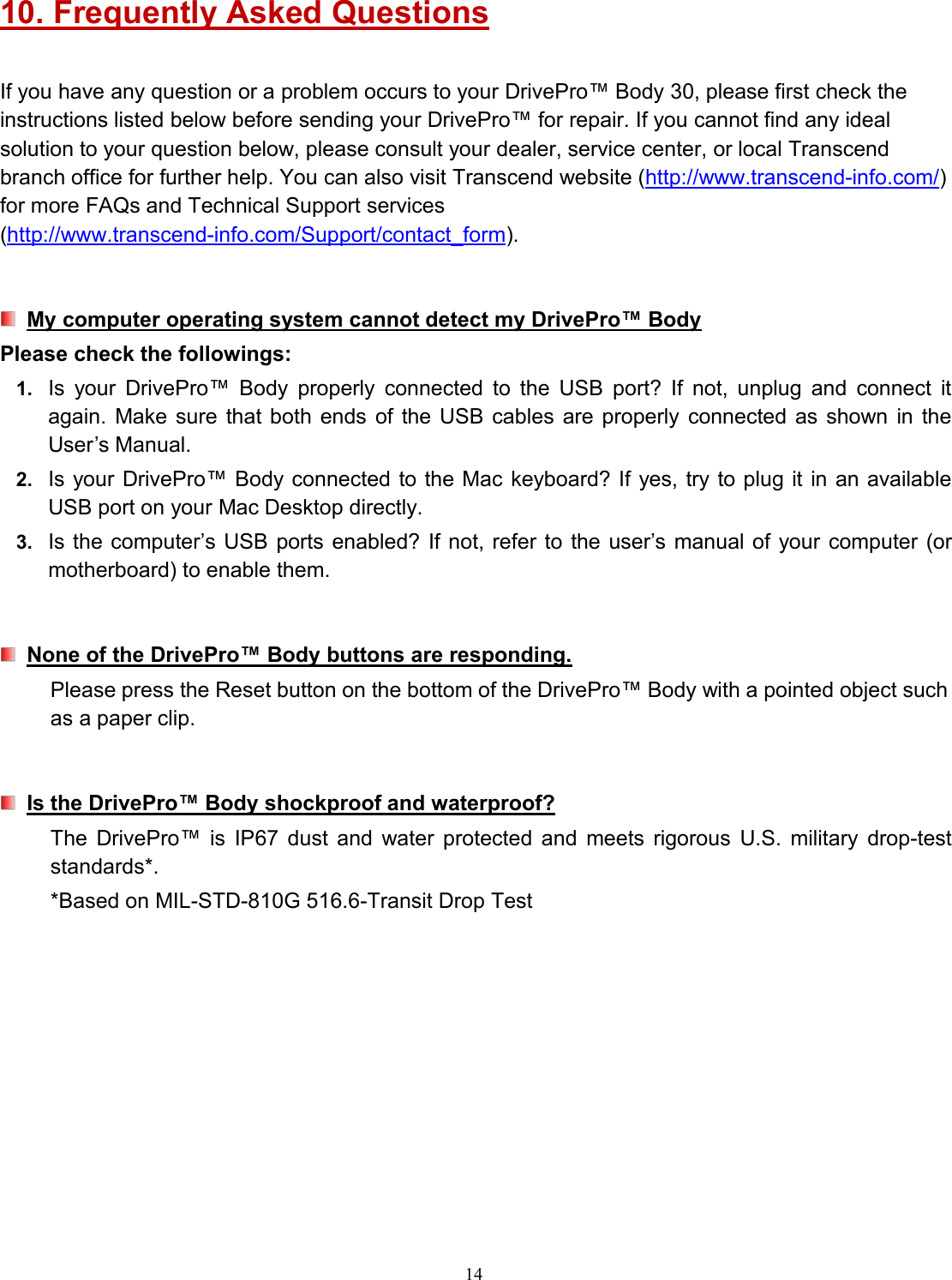 1410. Frequently Asked QuestionsIf you have any question or a problem occurs to your DrivePro™ Body 30, please first check theinstructions listed below before sending your DrivePro™ for repair. If you cannot find any idealsolution to your question below, please consult your dealer, service center, or local Transcendbranch office for further help. You can also visit Transcend website (http://www.transcend-info.com/)for more FAQs and Technical Support services(http://www.transcend-info.com/Support/contact_form).My computer operating system cannot detect my DrivePro™ BodyPlease check the followings:1. Is your DrivePro™ Body properly connected to the USB port? If not, unplug and connect itagain. Make sure that both ends of the USB cables are properly connected as shown in theUser’s Manual.2. Is your DrivePro™ Body connected to the Mac keyboard? If yes, try to plug it in an availableUSB port on your Mac Desktop directly.3. Is the computer’s USB ports enabled? If not, refer to the user’s manual of your computer (ormotherboard) to enable them.None of the DrivePro™ Body buttons are responding.Please press the Reset button on the bottom of the DrivePro™ Body with a pointed object suchas a paper clip.Is the DrivePro™ Body shockproof and waterproof?The DrivePro™ is IP67 dust and water protected and meets rigorous U.S. military drop-teststandards*.*Based on MIL-STD-810G 516.6-Transit Drop Test