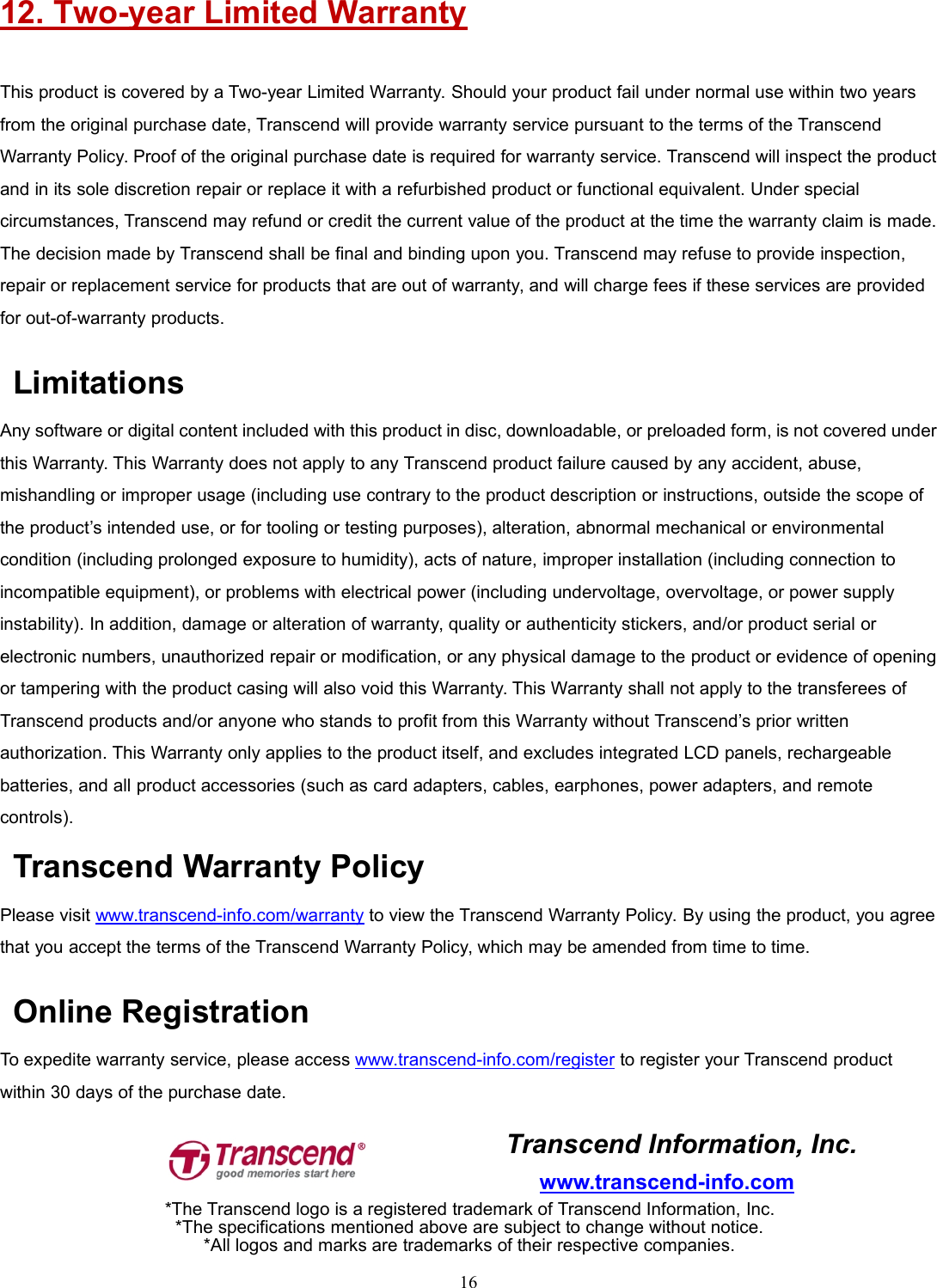 1612. Two-year Limited WarrantyThis product is covered by a Two-year Limited Warranty. Should your product fail under normal use within two yearsfrom the original purchase date, Transcend will provide warranty service pursuant to the terms of the TranscendWarranty Policy. Proof of the original purchase date is required for warranty service. Transcend will inspect the productand in its sole discretion repair or replace it with a refurbished product or functional equivalent. Under specialcircumstances, Transcend may refund or credit the current value of the product at the time the warranty claim is made.The decision made by Transcend shall be final and binding upon you. Transcend may refuse to provide inspection,repair or replacement service for products that are out of warranty, and will charge fees if these services are providedfor out-of-warranty products.LimitationsAny software or digital content included with this product in disc, downloadable, or preloaded form, is not covered underthis Warranty. This Warranty does not apply to any Transcend product failure caused by any accident, abuse,mishandling or improper usage (including use contrary to the product description or instructions, outside the scope ofthe product’s intended use, or for tooling or testing purposes), alteration, abnormal mechanical or environmentalcondition (including prolonged exposure to humidity), acts of nature, improper installation (including connection toincompatible equipment), or problems with electrical power (including undervoltage, overvoltage, or power supplyinstability). In addition, damage or alteration of warranty, quality or authenticity stickers, and/or product serial orelectronic numbers, unauthorized repair or modification, or any physical damage to the product or evidence of openingor tampering with the product casing will also void this Warranty. This Warranty shall not apply to the transferees ofTranscend products and/or anyone who stands to profit from this Warranty without Transcend’s prior writtenauthorization. This Warranty only applies to the product itself, and excludes integrated LCD panels, rechargeablebatteries, and all product accessories (such as card adapters, cables, earphones, power adapters, and remotecontrols).Transcend Warranty PolicyPlease visit www.transcend-info.com/warranty to view the Transcend Warranty Policy. By using the product, you agreethat you accept the terms of the Transcend Warranty Policy, which may be amended from time to time.Online RegistrationTo expedite warranty service, please access www.transcend-info.com/register to register your Transcend productwithin 30 days of the purchase date.Transcend Information, Inc.www.transcend-info.com*The Transcend logo is a registered trademark of Transcend Information, Inc.*The specifications mentioned above are subject to change without notice.*All logos and marks are trademarks of their respective companies.